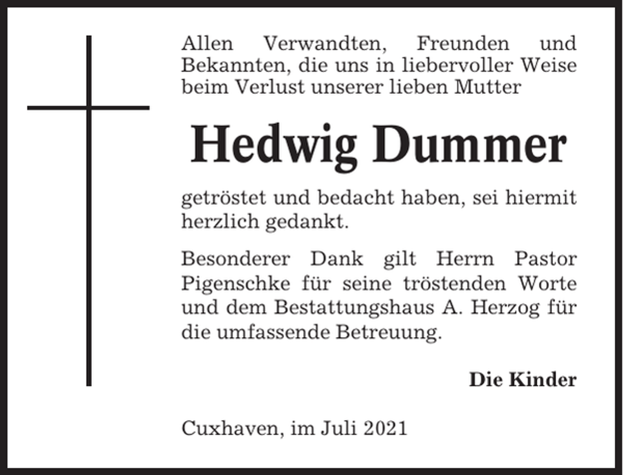 <p>Allen Verwandten, Freunden und<br />Bekannten, die uns in liebervoller Weise<br />beim Verlust unserer lieben Mutter</p><p>Hedwig Dummer<br />getröstet und bedacht haben, sei hiermit<br />herzlich gedankt.<br />Besonderer Dank gilt Herrn Pastor<br />Pigenschke für seine tröstenden Worte<br />und dem Bestattungshaus A. Herzog für<br />die umfassende Betreuung.<br />Die Kinder<br />Cuxhaven, im Juli 2021</p>