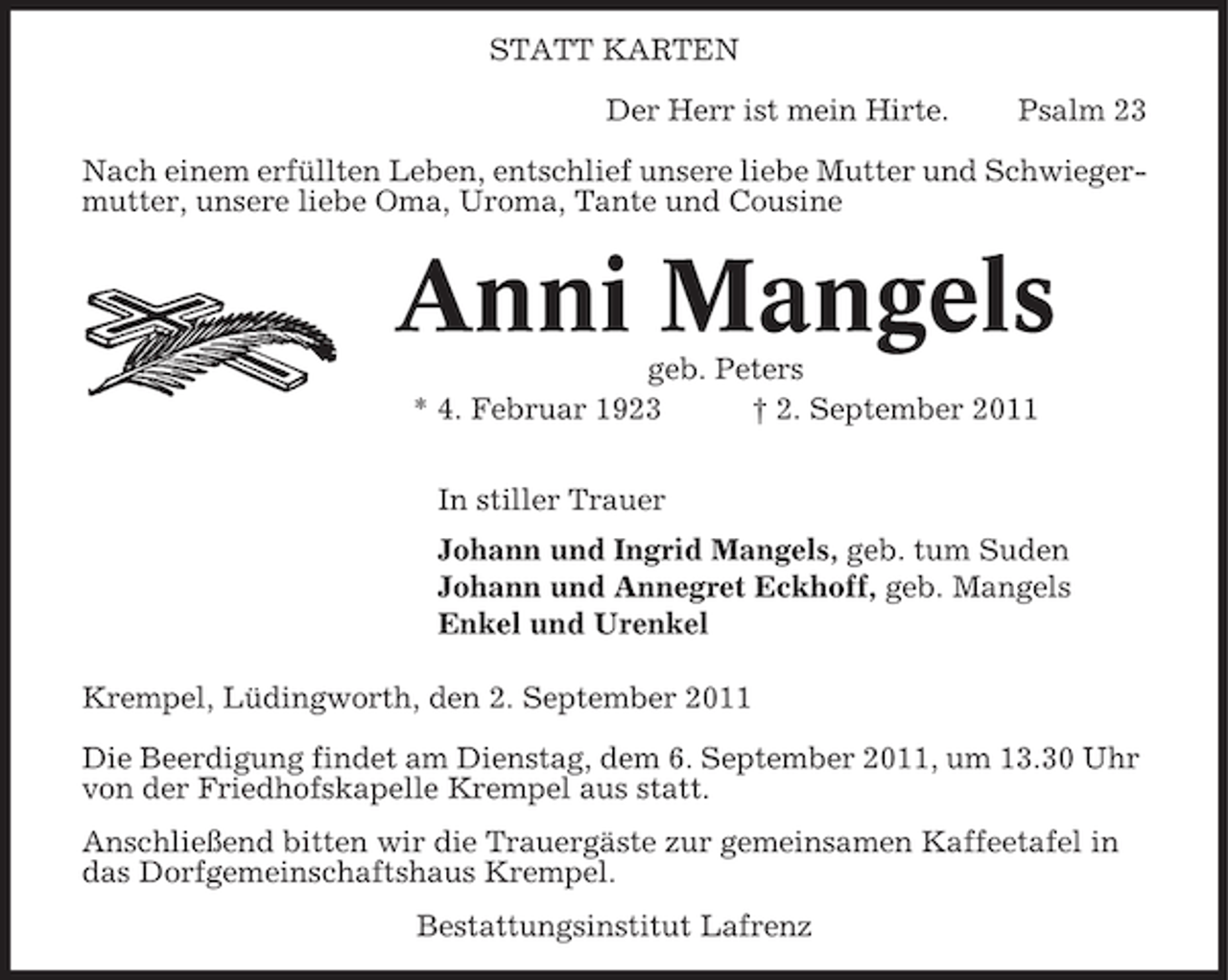 <p>STATT KARTEN<br />Der Herr ist mein Hirte.</p><p>Psalm 23</p><p>Nach einem erfüllten Leben, entschlief unsere liebe Mutter und Schwiegermutter, unsere liebe Oma, Uroma, Tante und Cousine</p><p>Anni Mangels<br />geb. Peters<br />* 4. Februar 1923<br />† 2. September 2011<br />In stiller Trauer<br />Johann und Ingrid Mangels, geb. tum Suden<br />Johann und Annegret Eckhoff, geb. Mangels<br />Enkel und Urenkel<br />Krempel, Lüdingworth, den 2. September 2011<br />Die Beerdigung findet am Dienstag, dem 6. September 2011, um 13.30 Uhr<br />von der Friedhofskapelle Krempel aus statt.<br />Anschließend bitten wir die Trauergäste zur gemeinsamen Kaffeetafel in<br />das Dorfgemeinschaftshaus Krempel.<br />Bestattungsinstitut Lafrenz</p>