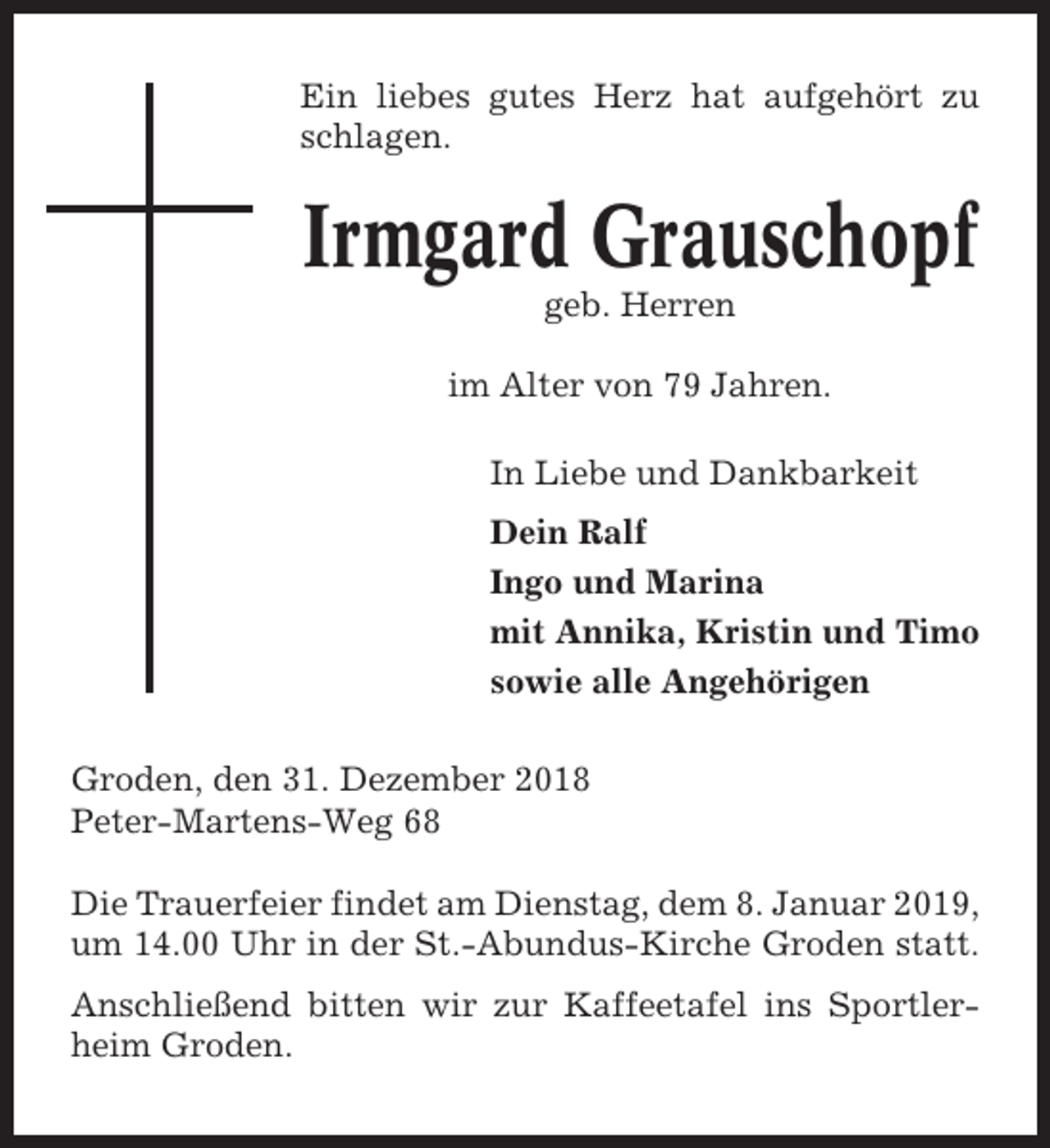 <p>Ein liebes gutes Herz hat aufgehört zu<br />schlagen.</p>
<p>Irmgard Grauschopf<br />geb. Herren<br />im Alter von 79 Jahren.<br />In Liebe und Dankbarkeit<br />Dein Ralf<br />Ingo und Marina<br />mit Annika, Kristin und Timo<br />sowie alle Angehörigen<br />Groden, den 31. Dezember 2018<br />Peter-Martens-Weg 68<br />Die Trauerfeier findet am Dienstag, dem 8. Januar 2019,<br />um 14.00 Uhr in der St.-Abundus-Kirche Groden statt.<br />Anschließend bitten wir zur Kaffeetafel ins Sportlerheim Groden.</p>