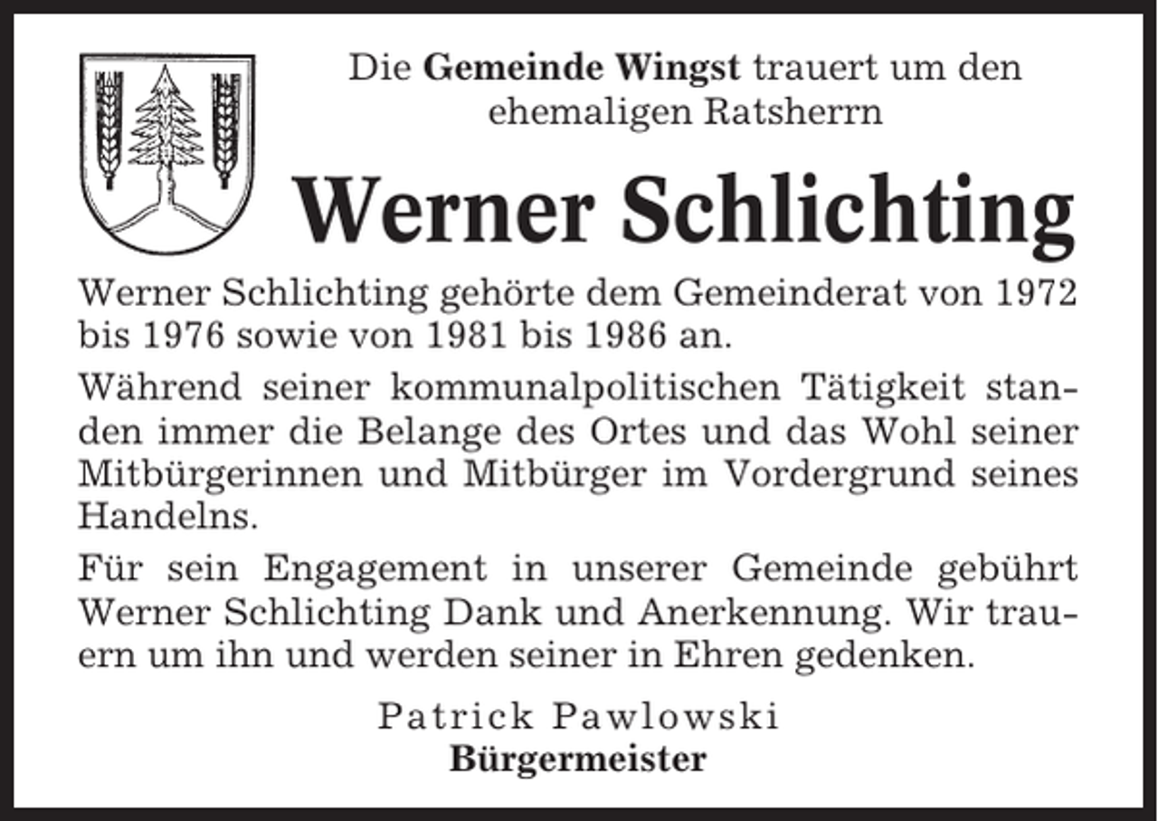 <p>Die Gemeinde Wingst trauert um den<br />ehemaligen Ratsherrn</p><p>Werner Schlichting<br />Werner Schlichting gehörte dem Gemeinderat von 1972<br />bis 1976 sowie von 1981 bis 1986 an.<br />Während seiner kommunalpolitischen Tätigkeit standen immer die Belange des Ortes und das Wohl seiner<br />Mitbürgerinnen und Mitbürger im Vordergrund seines<br />Handelns.<br />Für sein Engagement in unserer Gemeinde gebührt<br />Werner Schlichting Dank und Anerkennung. Wir trauern um ihn und werden seiner in Ehren gedenken.<br />Patrick Pawlowski<br />Bürgermeister</p>