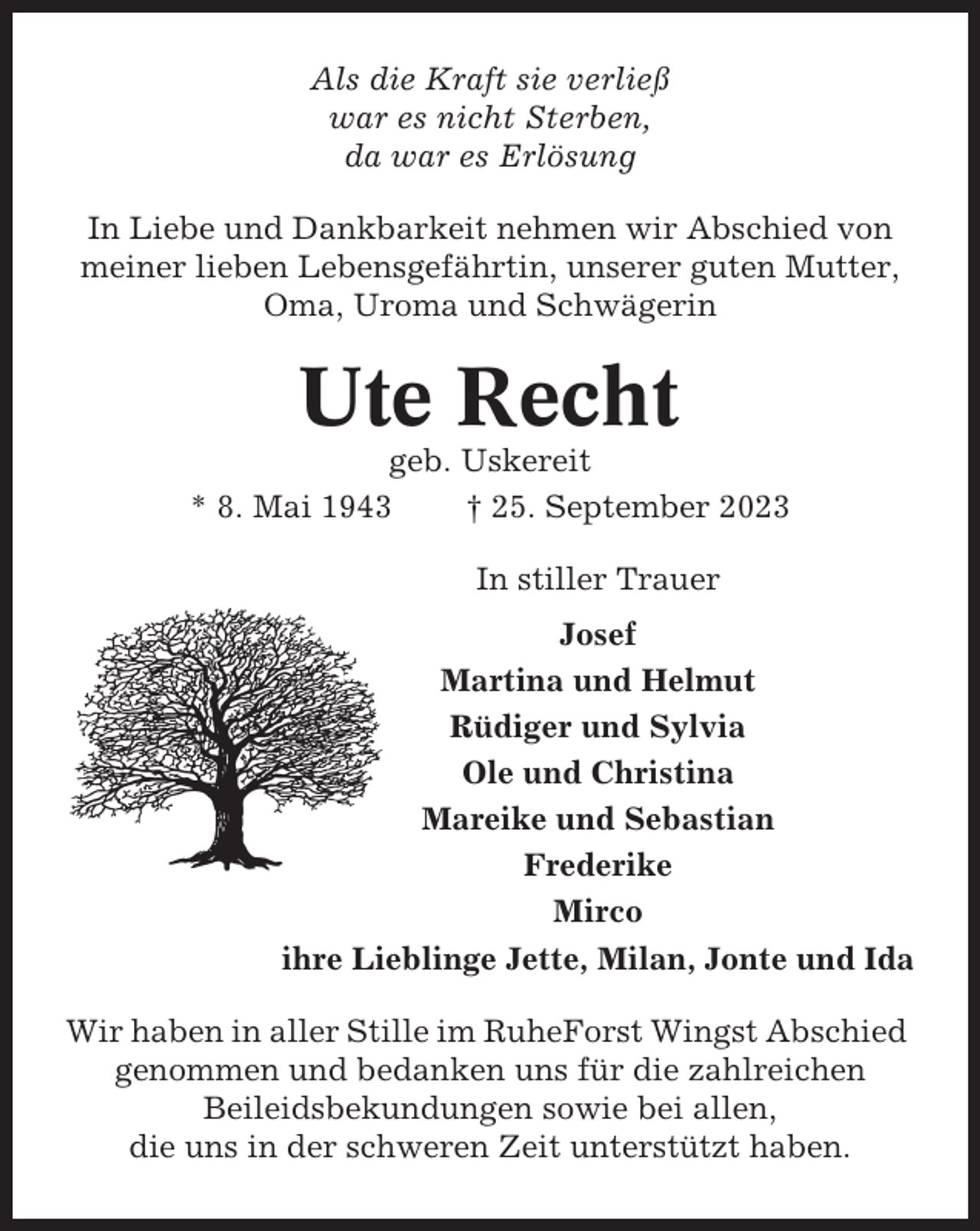 <p>Als die Kraft sie verließ<br />war es nicht Sterben,<br />da war es Erlösung<br />In Liebe und Dankbarkeit nehmen wir Abschied von<br />meiner lieben Lebensgefährtin, unserer guten Mutter,<br />Oma, Uroma und Schwägerin</p><p>Ute Recht<br />geb. Uskereit<br />* 8. Mai 1943<br />† 25. September 2023<br />In stiller Trauer<br />Josef<br />Martina und Helmut<br />Rüdiger und Sylvia<br />Ole und Christina<br />Mareike und Sebastian<br />Frederike<br />Mirco<br />ihre Lieblinge Jette, Milan, Jonte und Ida<br />Wir haben in aller Stille im RuheForst Wingst Abschied<br />genommen und bedanken uns für die zahlreichen<br />Beileidsbekundungen sowie bei allen,<br />die uns in der schweren Zeit unterstützt haben.</p>