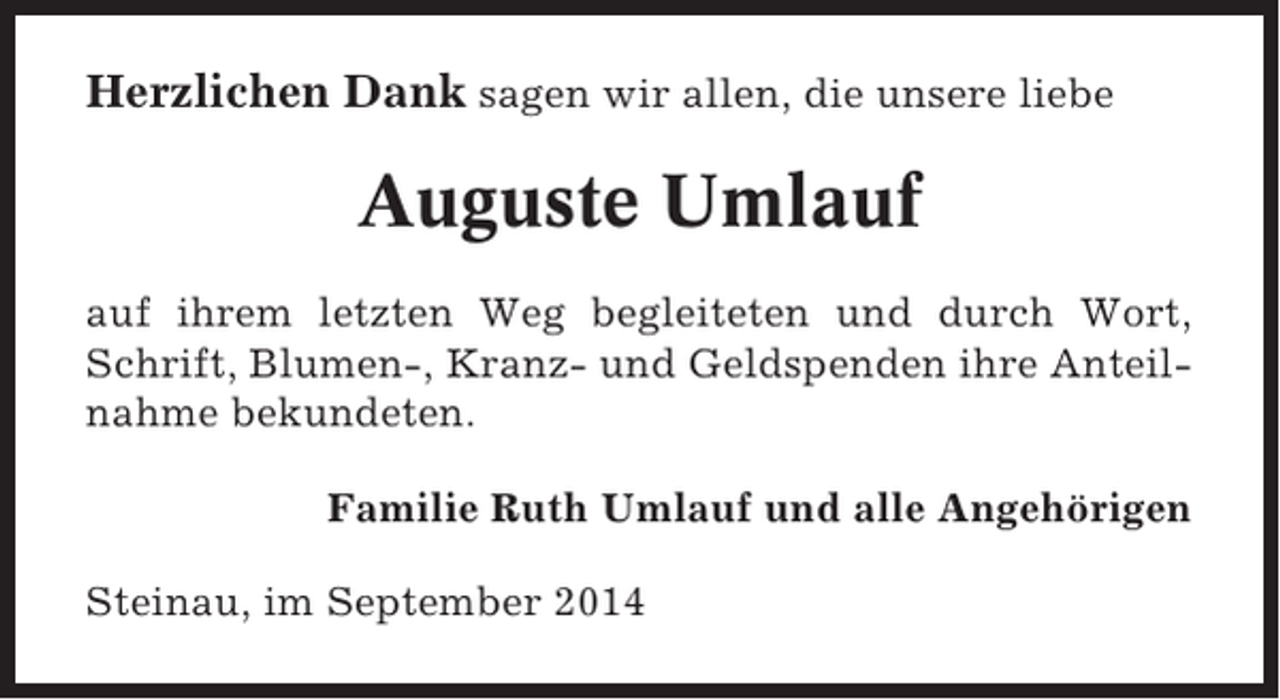 <p>Herzlichen Dank sagen wir allen, die unsere liebe</p><p>Auguste Umlauf<br />auf ihrem letzten Weg begleiteten und durch Wort,<br />Schrift, Blumen-, Kranz- und Geldspenden ihre Anteilnahme bekundeten.<br />Familie Ruth Umlauf und alle Angehörigen<br />Steinau, im September 2014</p>