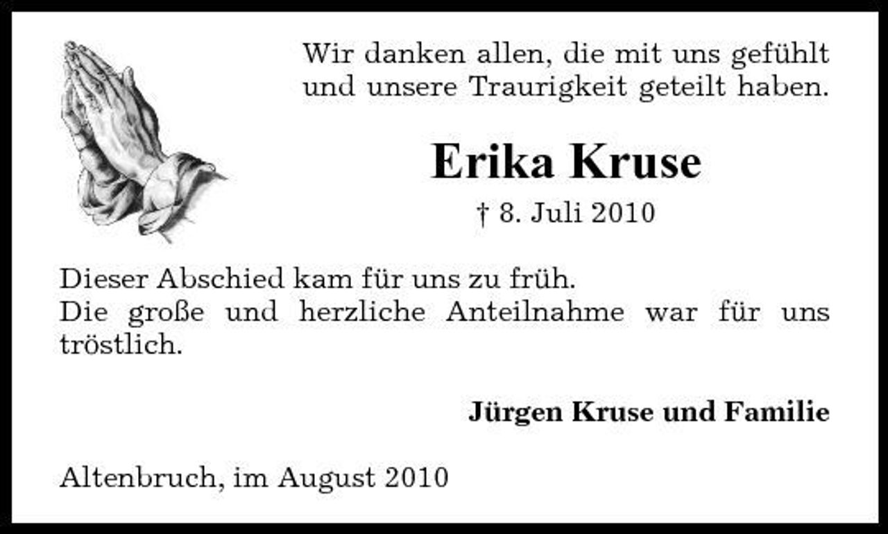 <p>Wir danken allen, die mit uns gefühlt und unsere Traurigkeit geteilt haben.</p><p>Erika Kruse<br />† 8. Juli 2010 Dieser Abschied kam für uns zu früh. Die große und herzliche Anteilnahme war für uns tröstlich. Jürgen Kruse und Familie Altenbruch, im August 2010</p>