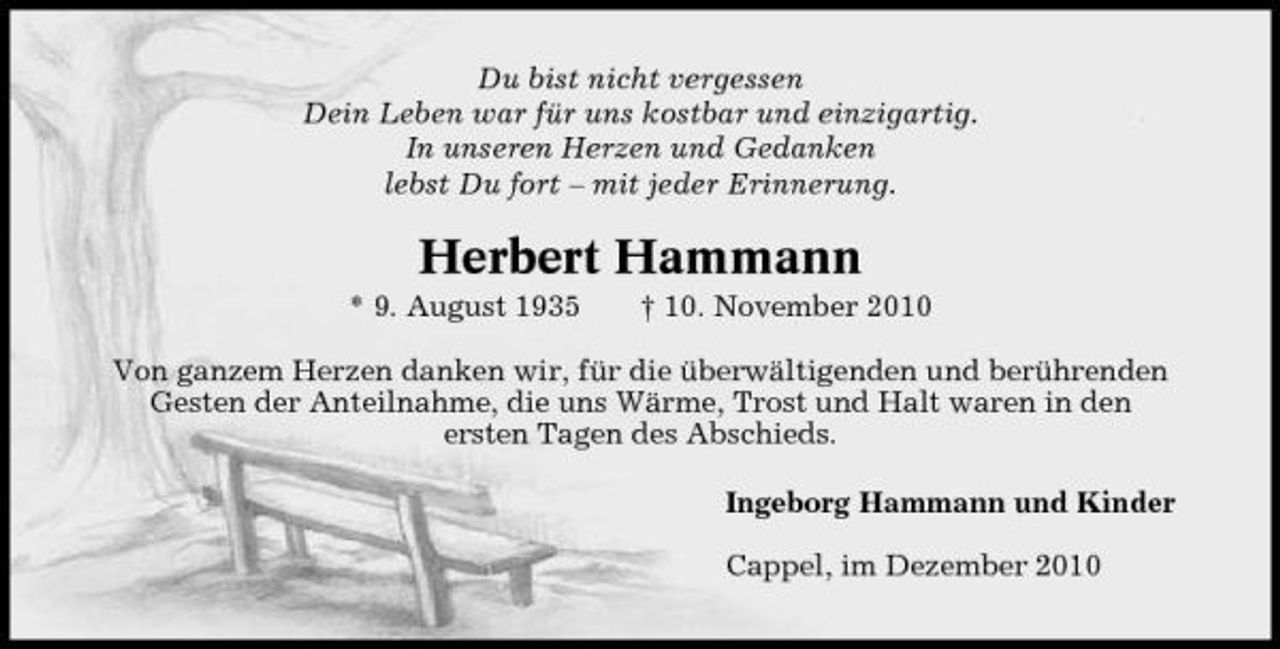 <p>Du bist nicht vergessen Dein Leben war für uns kostbar und einzigartig. In unseren Herzen und Gedanken lebst Du fort – mit jeder Erinnerung.</p><p>Herbert Hammann<br />* 9. August 1935 † 10. November 2010 Von ganzem Herzen danken wir, für die überwältigenden und berührenden Gesten der Anteilnahme, die uns Wärme, Trost und Halt waren in den ersten Tagen des Abschieds. Ingeborg Hammann und Kinder Cappel, im Dezember 2010</p>