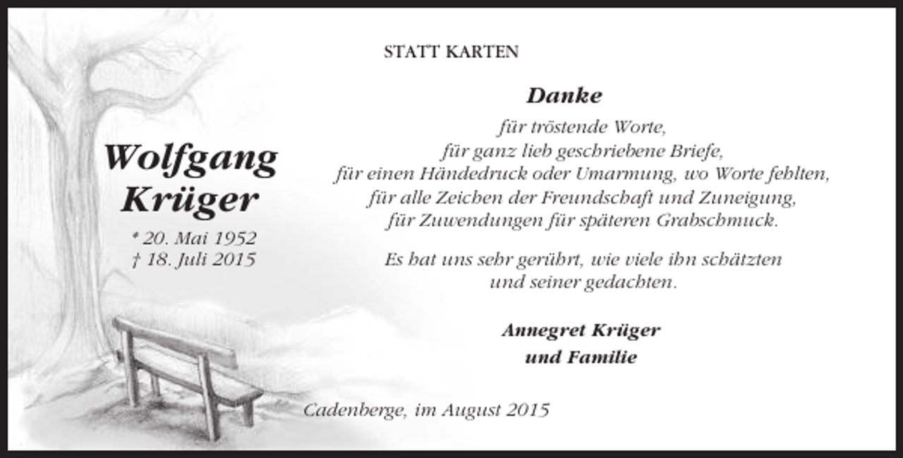 <p>STATT KARTEN</p><p>Danke</p><p>Wolfgang<br />Krüger<br />* 20. Mai 1952<br />† 18. Juli 2015</p><p>für tröstende Worte,<br />für ganz lieb geschriebene Briefe,<br />für einen Händedruck oder Umarmung, wo Worte fehlten,<br />für alle Zeichen der Freundschaft und Zuneigung,<br />für Zuwendungen für späteren Grabschmuck.<br />Es hat uns sehr gerührt, wie viele ihn schätzten<br />und seiner gedachten.<br />Annegret Krüger<br />und Familie<br />Cadenberge, im August 2015</p>