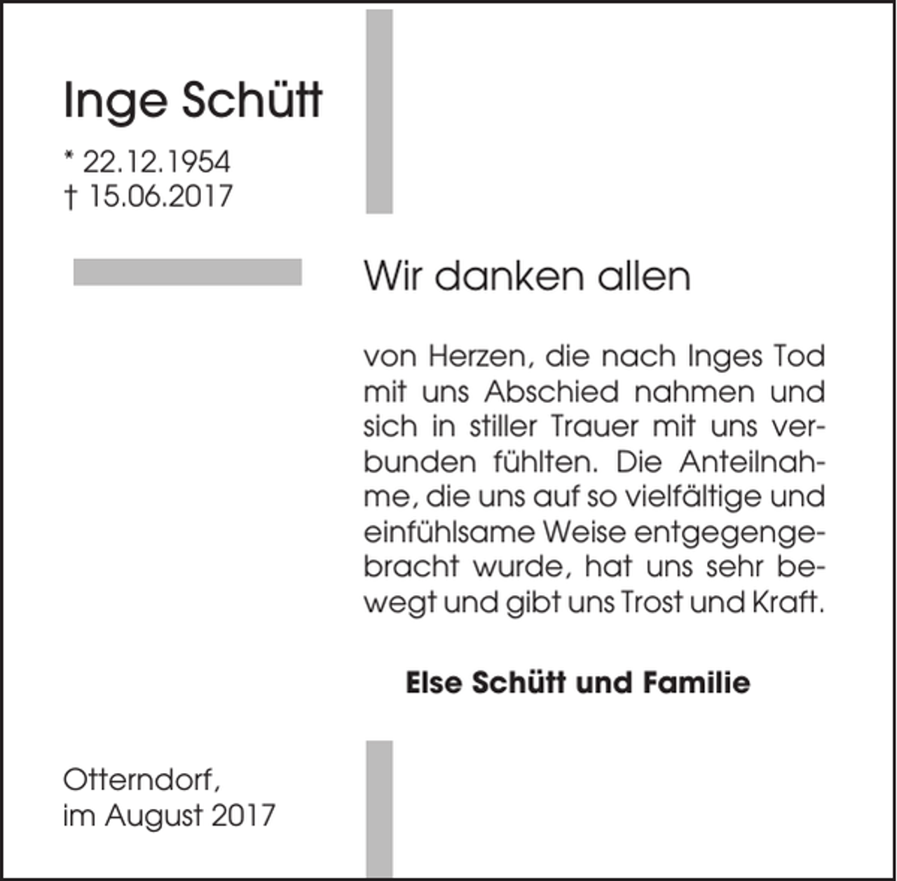 <p>Inge Schütt<br />* 22.12.1954<br />† 15.06.2017</p><p>Wir danken allen<br />von Herzen, die nach Inges Tod<br />mit uns Abschied nahmen und<br />sich in stiller Trauer mit uns verbunden fühlten. Die Anteilnahme, die uns auf so vielfältige und<br />einfühlsame Weise entgegengebracht wurde, hat uns sehr bewegt und gibt uns Trost und Kraft.<br />Else Schütt und Familie<br />Otterndorf,<br />im August 2017</p>