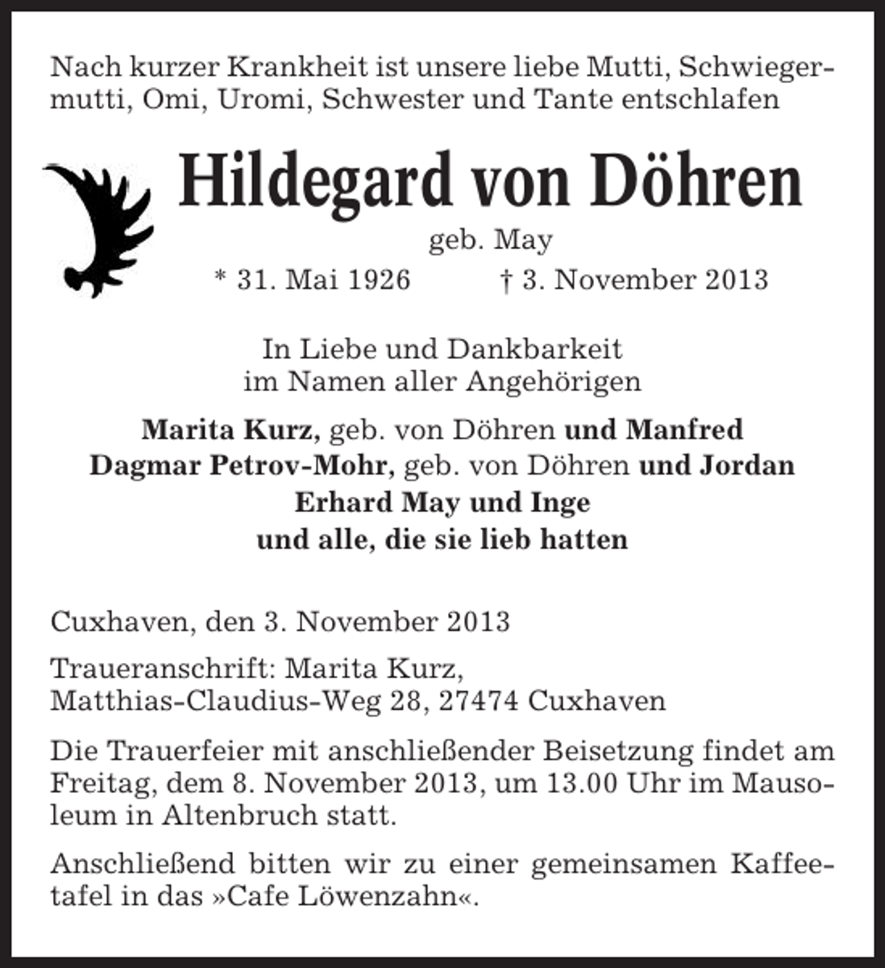 <p>Nach kurzer Krankheit ist unsere liebe Mutti, Schwiegermutti, Omi, Uromi, Schwester und Tante entschlafen</p><p>Hildegard von Döhren<br />* 31. Mai 1926</p><p>geb. May<br />† 3. November 2013</p><p>In Liebe und Dankbarkeit<br />im Namen aller Angehörigen<br />Marita Kurz, geb. von Döhren und Manfred<br />Dagmar Petrov-Mohr, geb. von Döhren und Jordan<br />Erhard May und Inge<br />und alle, die sie lieb hatten<br />Cuxhaven, den 3. November 2013<br />Traueranschrift: Marita Kurz,<br />Matthias-Claudius-Weg 28, 27474 Cuxhaven<br />Die Trauerfeier mit anschließender Beisetzung findet am<br />Freitag, dem 8. November 2013, um 13.00 Uhr im Mausoleum in Altenbruch statt.<br />Anschließend bitten wir zu einer gemeinsamen Kaffeetafel in das »Cafe Löwenzahn«.</p>