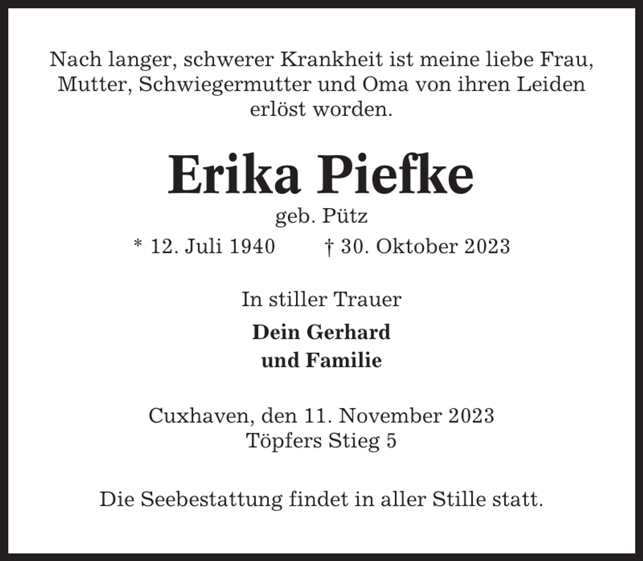 <p>Nach langer, schwerer Krankheit ist meine liebe Frau,<br />Mutter, Schwiegermutter und Oma von ihren Leiden<br />erlöst worden.</p><p>Erika Piefke<br />geb. Pütz<br />* 12. Juli 1940<br />† 30. Oktober 2023<br />In stiller Trauer<br />Dein Gerhard<br />und Familie<br />Cuxhaven, den 11. November 2023<br />Töpfers Stieg 5<br />Die Seebestattung findet in aller Stille statt.</p>