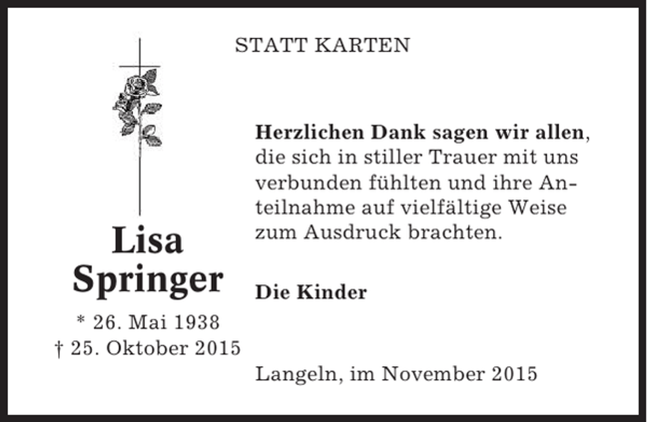 <p>STATT KARTEN</p><p>Lisa<br />Springer</p><p>Herzlichen Dank sagen wir allen,<br />die sich in stiller Trauer mit uns<br />verbunden fühlten und ihre Anteilnahme auf vielfältige Weise<br />zum Ausdruck brachten.<br />Die Kinder</p><p>* 26. Mai 1938<br />† 25. Oktober 2015<br />Langeln, im November 2015</p>