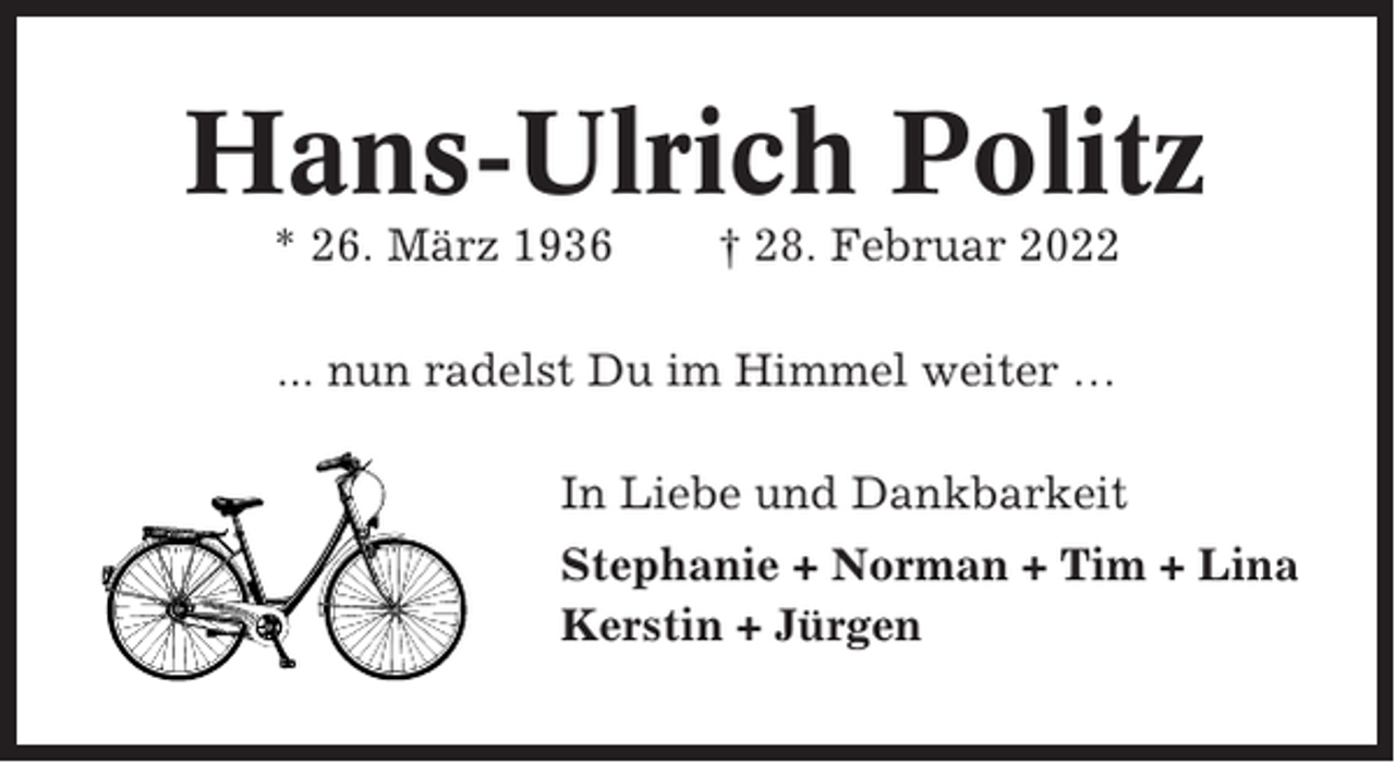 <p>Hans-Ulrich Politz<br />* 26. März 1936</p><p>† 28. Februar 2022</p><p>... nun radelst Du im Himmel weiter …<br />In Liebe und Dankbarkeit<br />Stephanie + Norman + Tim + Lina<br />Kerstin + Jürgen</p>