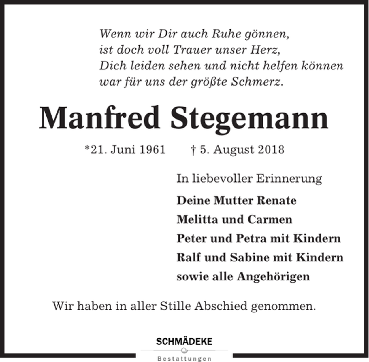 <p>Wenn wir Dir auch Ruhe gönnen,<br />ist doch voll Trauer unser Herz,<br />Dich leiden sehen und nicht helfen können<br />war für uns der größte Schmerz.</p><p>Manfred Stegemann<br />*21. Juni 1961</p><p>† 5. August 2018<br />In liebevoller Erinnerung<br />Deine Mutter Renate<br />Melitta und Carmen<br />Peter und Petra mit Kindern<br />Ralf und Sabine mit Kindern<br />sowie alle Angehörigen</p><p>Wir haben in aller Stille Abschied genommen.</p>