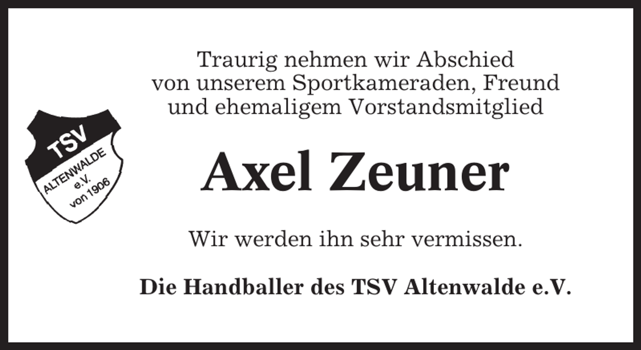 <p>Traurig nehmen wir Abschied<br />von unserem Sportkameraden, Freund<br />und ehemaligem Vorstandsmitglied</p><p>Axel Zeuner<br />Wir werden ihn sehr vermissen.<br />Die Handballer des TSV Altenwalde e.V.</p>