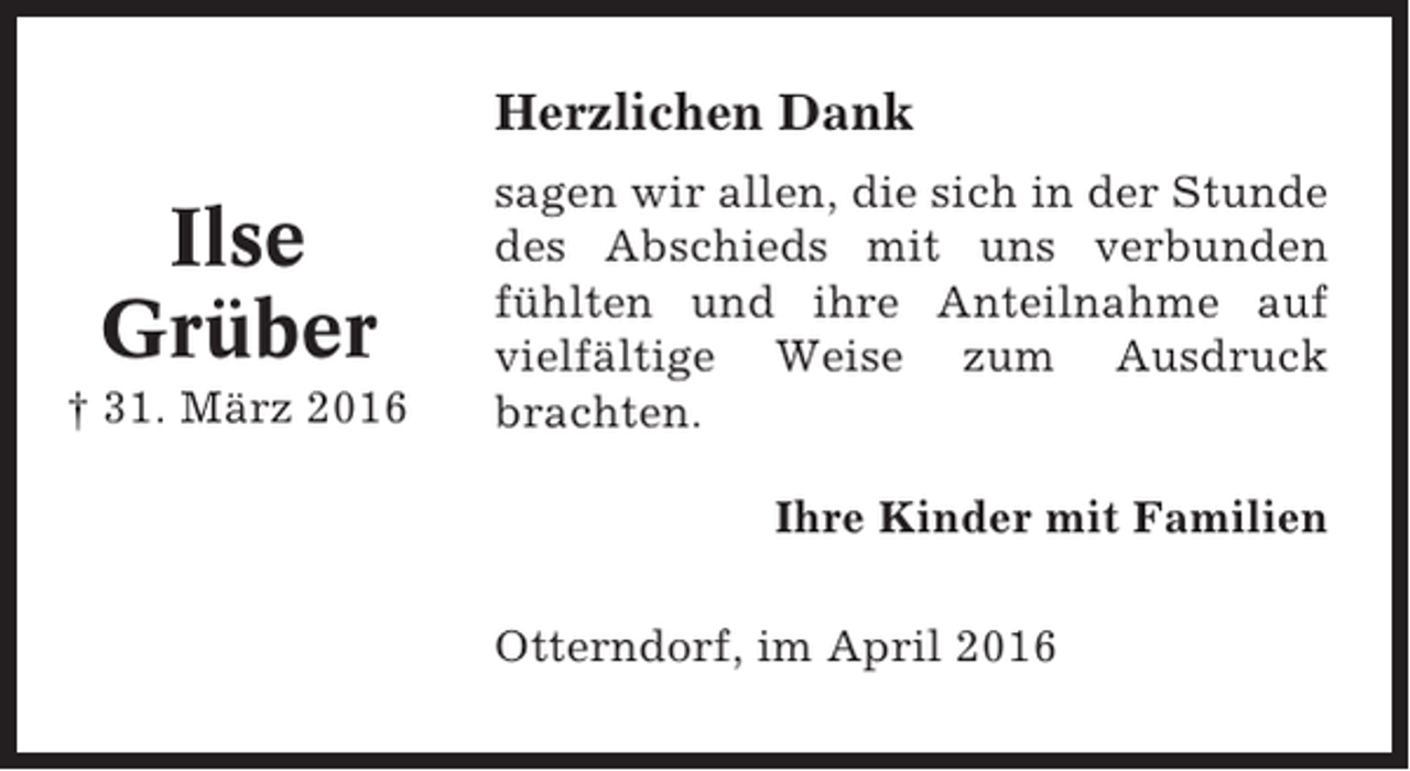 <p>Herzlichen Dank</p><p>Ilse<br />Grüber<br />† 31. März 2016</p><p>sagen wir allen, die sich in der Stunde<br />des Abschieds mit uns verbunden<br />fühlten und ihre Anteilnahme auf<br />vielfältige Weise zum Ausdruck<br />brachten.<br />Ihre Kinder mit Familien<br />Otterndorf, im April 2016</p>