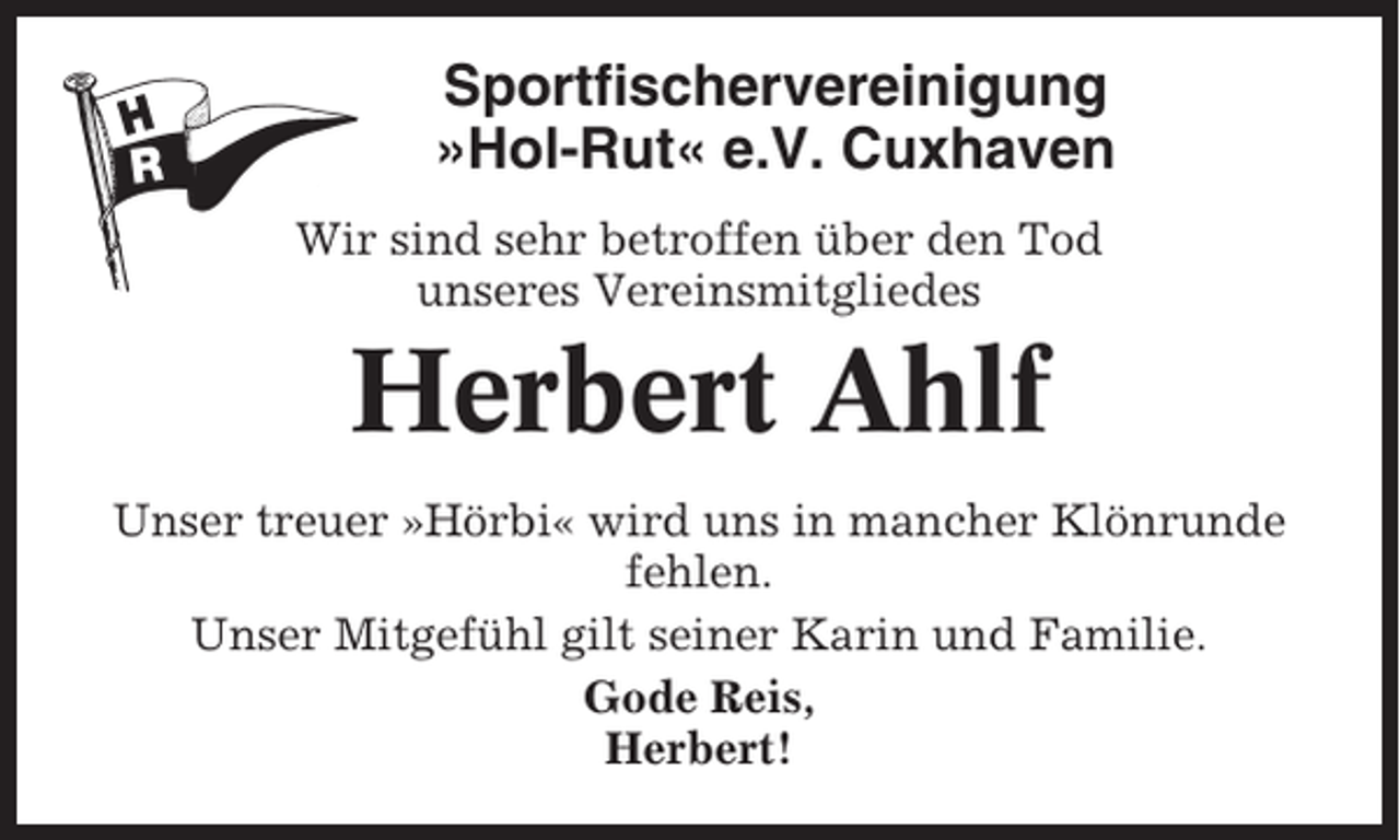 <p>Sportfischervereinigung<br />»Hol-Rut« e.V. Cuxhaven<br />Wir sind sehr betroffen über den Tod<br />unseres Vereinsmitgliedes</p><p>Herbert Ahlf<br />Unser treuer »Hörbi« wird uns in mancher Klönrunde<br />fehlen.<br />Unser Mitgefühl gilt seiner Karin und Familie.<br />Gode Reis,<br />Herbert!</p>