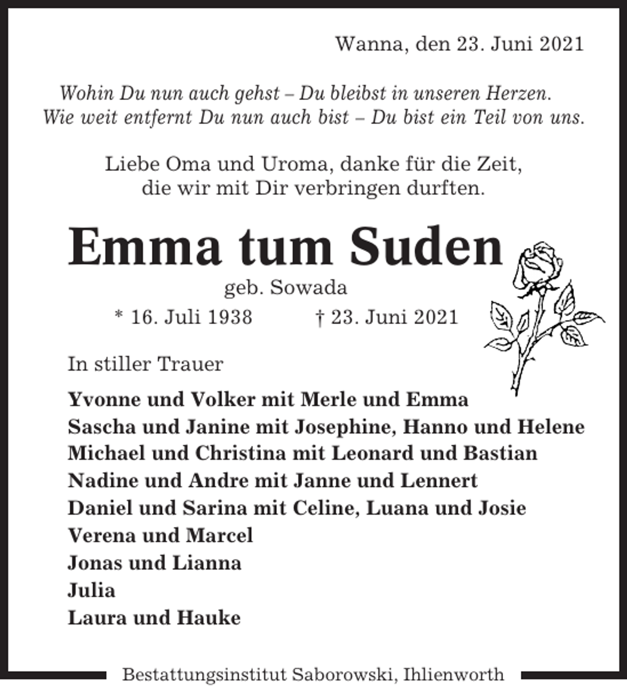 <p>Wanna, den 23. Juni 2021<br />Wohin Du nun auch gehst – Du bleibst in unseren Herzen.<br />Wie weit entfernt Du nun auch bist – Du bist ein Teil von uns.<br />Liebe Oma und Uroma, danke für die Zeit,<br />die wir mit Dir verbringen durften.</p><p>Emma tum Suden<br />geb. Sowada<br />* 16. Juli 1938<br />† 23. Juni 2021<br />In stiller Trauer<br />Yvonne und Volker mit Merle und Emma<br />Sascha und Janine mit Josephine, Hanno und Helene<br />Michael und Christina mit Leonard und Bastian<br />Nadine und Andre mit Janne und Lennert<br />Daniel und Sarina mit Celine, Luana und Josie<br />Verena und Marcel<br />Jonas und Lianna<br />Julia<br />Laura und Hauke<br />Bestattungsinstitut Saborowski, Ihlienworth</p>