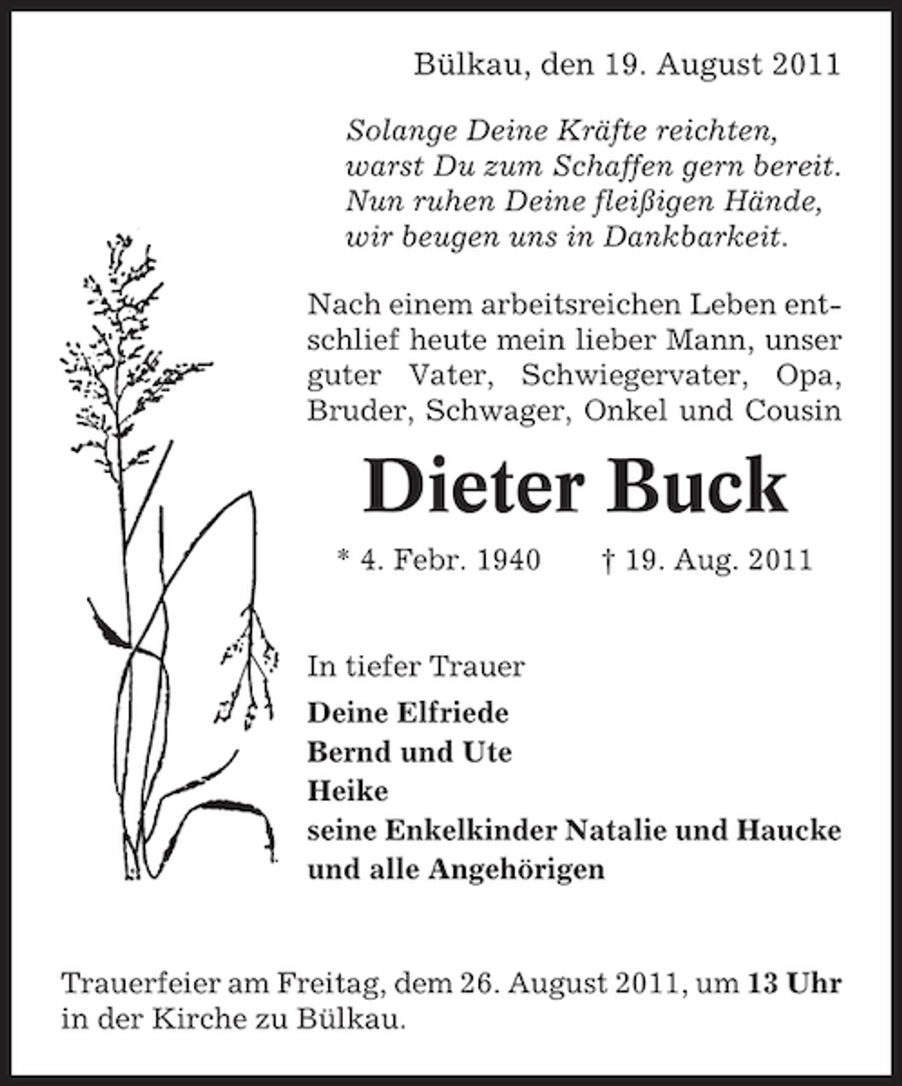 <p>Bülkau, den 19. August 2011<br />Solange Deine Kräfte reichten,<br />warst Du zum Schaffen gern bereit.<br />Nun ruhen Deine fleißigen Hände,<br />wir beugen uns in Dankbarkeit.<br />Nach einem arbeitsreichen Leben entschlief heute mein lieber Mann, unser<br />guter Vater, Schwiegervater, Opa,<br />Bruder, Schwager, Onkel und Cousin</p><p>Dieter Buck<br />* 4. Febr. 1940</p><p>† 19. Aug. 2011</p><p>In tiefer Trauer<br />Deine Elfriede<br />Bernd und Ute<br />Heike<br />seine Enkelkinder Natalie und Haucke<br />und alle Angehörigen</p><p>Trauerfeier am Freitag, dem 26. August 2011, um 13 Uhr<br />in der Kirche zu Bülkau.</p>