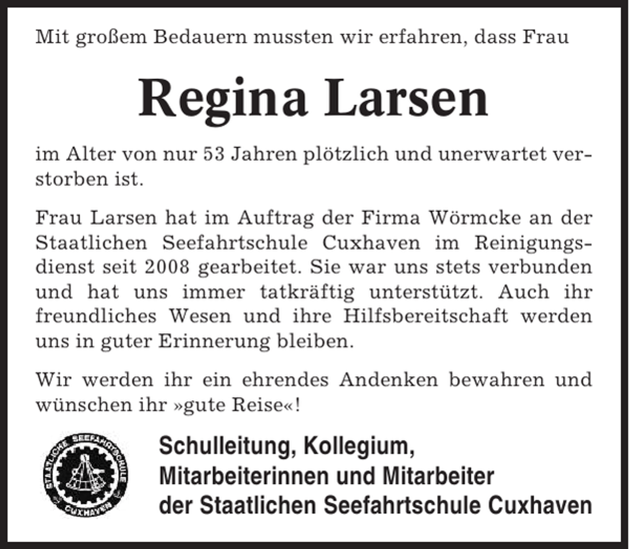 <p>Mit großem Bedauern mussten wir erfahren, dass Frau</p><p>Regina Larsen<br />im Alter von nur 53 Jahren plötzlich und unerwartet verstorben ist.<br />Frau Larsen hat im Auftrag der Firma Wörmcke an der<br />Staatlichen Seefahrtschule Cuxhaven im Reinigungsdienst seit 2008 gearbeitet. Sie war uns stets verbunden<br />und hat uns immer tatkräftig unterstützt. Auch ihr<br />freundliches Wesen und ihre Hilfsbereitschaft werden<br />uns in guter Erinnerung bleiben.<br />Wir werden ihr ein ehrendes Andenken bewahren und<br />wünschen ihr »gute Reise«!</p><p>Schulleitung, Kollegium,<br />Mitarbeiterinnen und Mitarbeiter<br />der Staatlichen Seefahrtschule Cuxhaven</p>