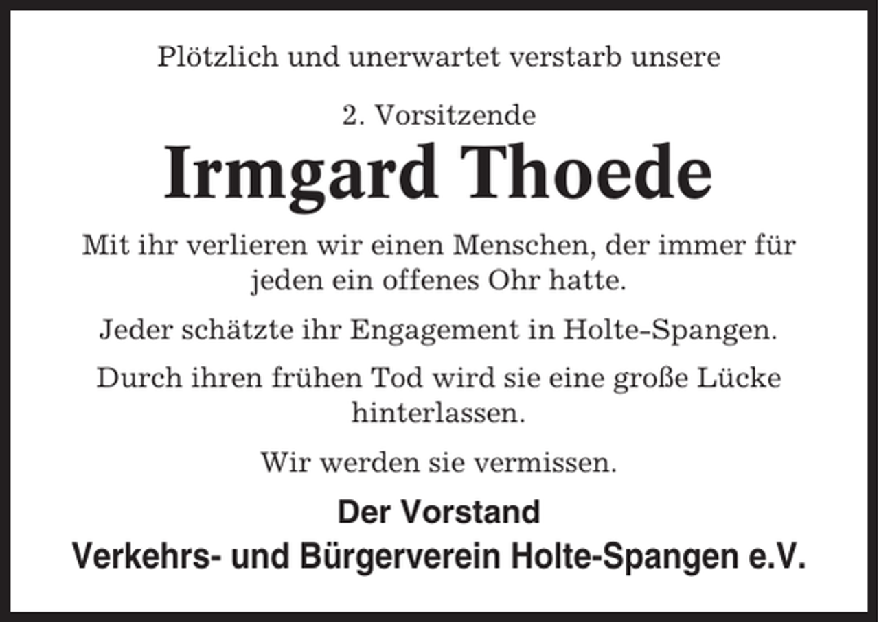 <p>Plötzlich und unerwartet verstarb unsere<br />2. Vorsitzende</p><p>Irmgard Thoede<br />Mit ihr verlieren wir einen Menschen, der immer für<br />jeden ein offenes Ohr hatte.<br />Jeder schätzte ihr Engagement in Holte-Spangen.<br />Durch ihren frühen Tod wird sie eine große Lücke<br />hinterlassen.<br />Wir werden sie vermissen.</p><p>Der Vorstand</p><p>Verkehrs- und Bürgerverein Holte-Spangen e.V.</p>