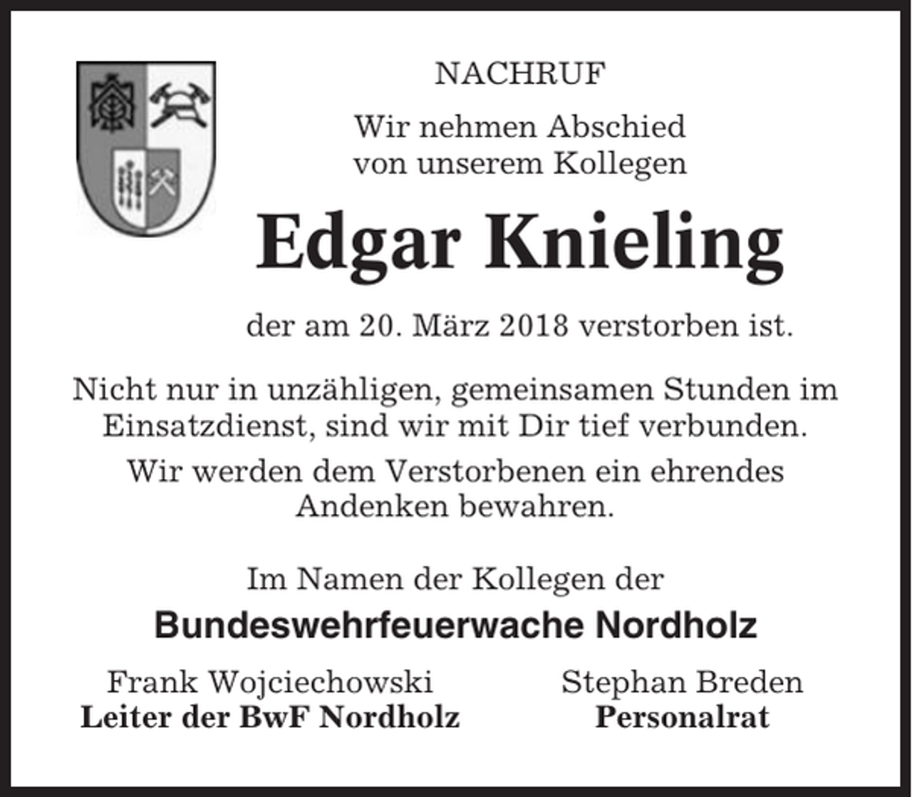 <p>NACHRUF<br />Wir nehmen Abschied<br />von unserem Kollegen</p><p>Edgar Knieling<br />der am 20. März 2018 verstorben ist.<br />Nicht nur in unzähligen, gemeinsamen Stunden im<br />Einsatzdienst, sind wir mit Dir tief verbunden.<br />Wir werden dem Verstorbenen ein ehrendes<br />Andenken bewahren.<br />Im Namen der Kollegen der</p><p>Bundeswehrfeuerwache Nordholz<br />Frank Wojciechowski<br />Leiter der BwF Nordholz</p><p>Stephan Breden<br />Personalrat</p>
