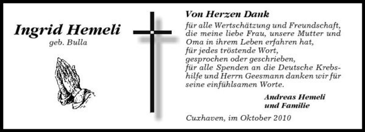 <p>Von Herzen Dank</p><p>Ingrid Hemeli<br />geb. Bulla</p><p>für alle Wertschätzung und Freundschaft, die meine liebe Frau, unsere Mutter und Oma in ihrem Leben erfahren hat, für jedes tröstende Wort, gesprochen oder geschrieben, für alle Spenden an die Deutsche Krebshilfe und Herrn Geesmann danken wir für seine einfühlsamen Worte. Andreas Hemeli und Familie Cuxhaven, im Oktober 2010</p>