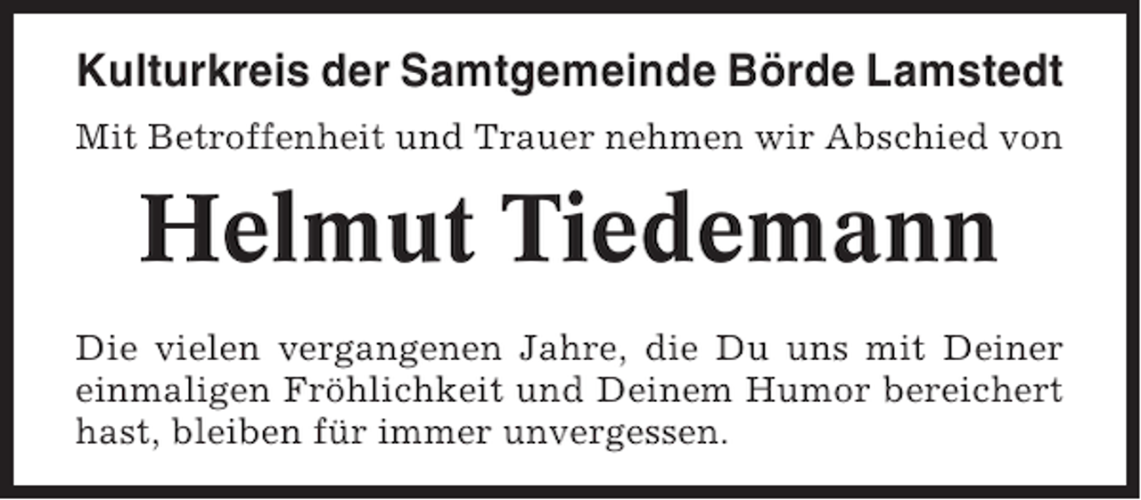 <p>Kulturkreis der Samtgemeinde Börde Lamstedt<br />Mit Betroffenheit und Trauer nehmen wir Abschied von</p><p>Helmut Tiedemann<br />Die vielen vergangenen Jahre, die Du uns mit Deiner<br />einmaligen Fröhlichkeit und Deinem Humor bereichert<br />hast, bleiben für immer unvergessen.</p>