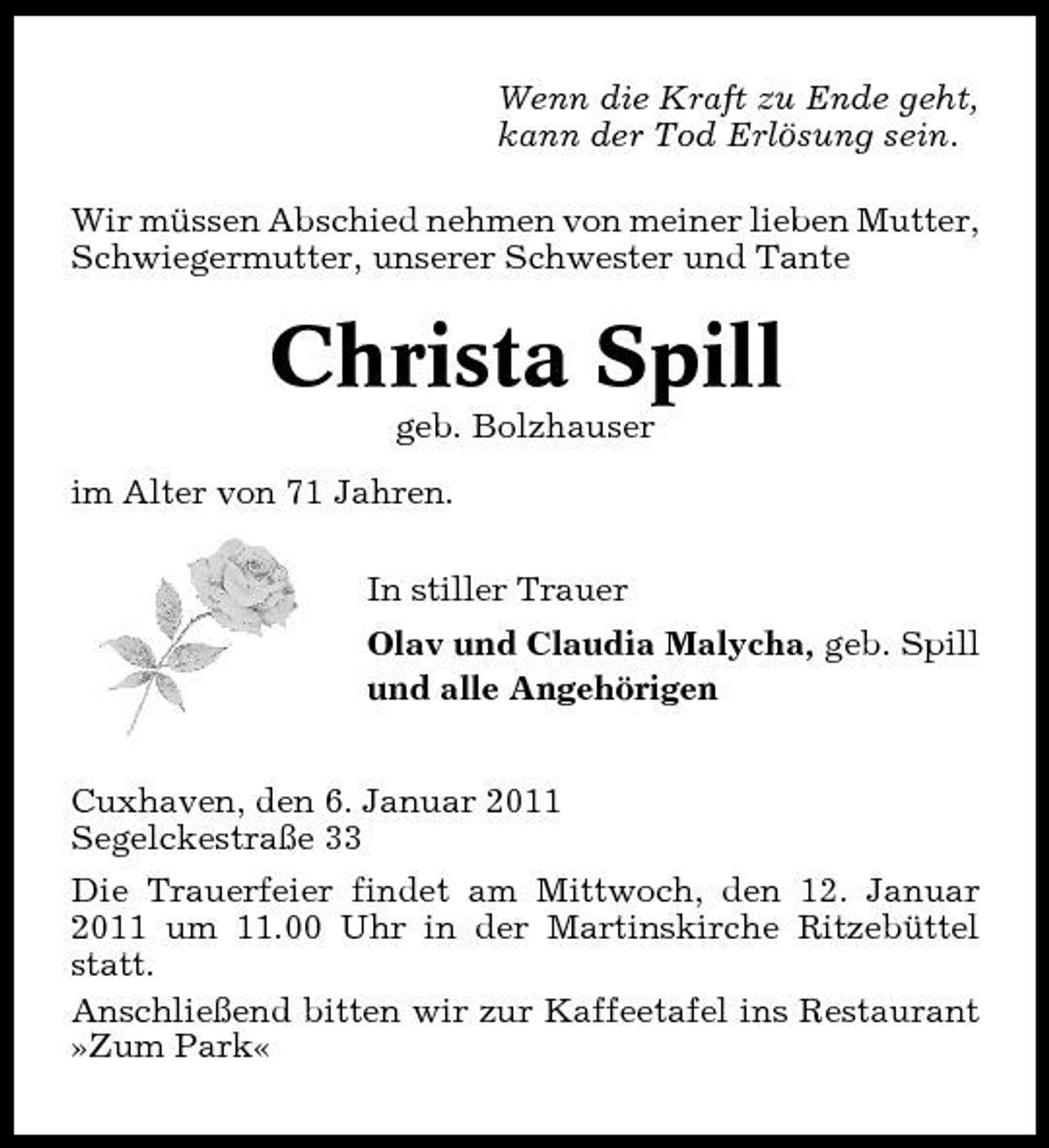 <p>Wenn die Kraft zu Ende geht, kann der Tod Erlösung sein. Wir müssen Abschied nehmen von meiner lieben Mutter, Schwiegermutter, unserer Schwester und Tante</p>
<p>Christa Spill<br />geb. Bolzhauser im Alter von 71 Jahren. In stiller Trauer Olav und Claudia Malycha, geb. Spill und alle Angehörigen Cuxhaven, den 6. Januar 2011 Segelckestraße 33 Die Trauerfeier findet am Mittwoch, den 12. Januar 2011 um 11.00 Uhr in der Martinskirche Ritzebüttel statt. Anschließend bitten wir zur Kaffeetafel ins Restaurant »Zum Park«</p>