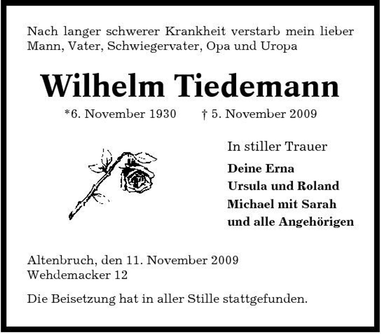 <p>Nach langer schwerer Krankheit verstarb mein lieber Mann, Vater, Schwiegervater, Opa und Uropa</p><p>Wilhelm Tiedemann<br />*6. November 1930 † 5. November 2009</p><p>In stiller Trauer<br />Deine Erna Ursula und Roland Michael mit Sarah und alle Angehörigen Altenbruch, den 11. November 2009 Wehdemacker 12 Die Beisetzung hat in aller Stille stattgefunden.</p>