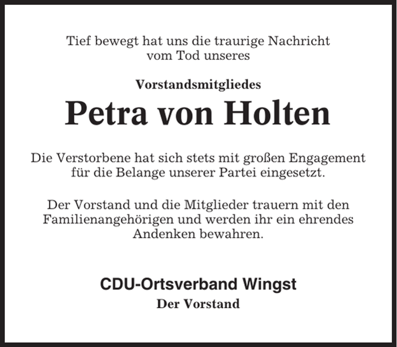 <p>Tief bewegt hat uns die traurige Nachricht<br />vom Tod unseres<br />Vorstandsmitgliedes</p><p>Petra von Holten<br />Die Verstorbene hat sich stets mit großen Engagement<br />für die Belange unserer Partei eingesetzt.<br />Der Vorstand und die Mitglieder trauern mit den<br />Familienangehörigen und werden ihr ein ehrendes<br />Andenken bewahren.</p><p>CDU-Ortsverband Wingst<br />Der Vorstand</p>