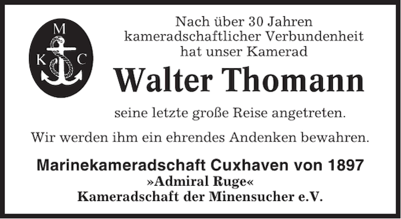 <p>Nach über 30 Jahren<br />kameradschaftlicher Verbundenheit<br />hat unser Kamerad</p><p>Walter Thomann<br />seine letzte große Reise angetreten.<br />Wir werden ihm ein ehrendes Andenken bewahren.</p><p>Marinekameradschaft Cuxhaven von 1897<br />»Admiral Ruge«<br />Kameradschaft der Minensucher e.V.</p>