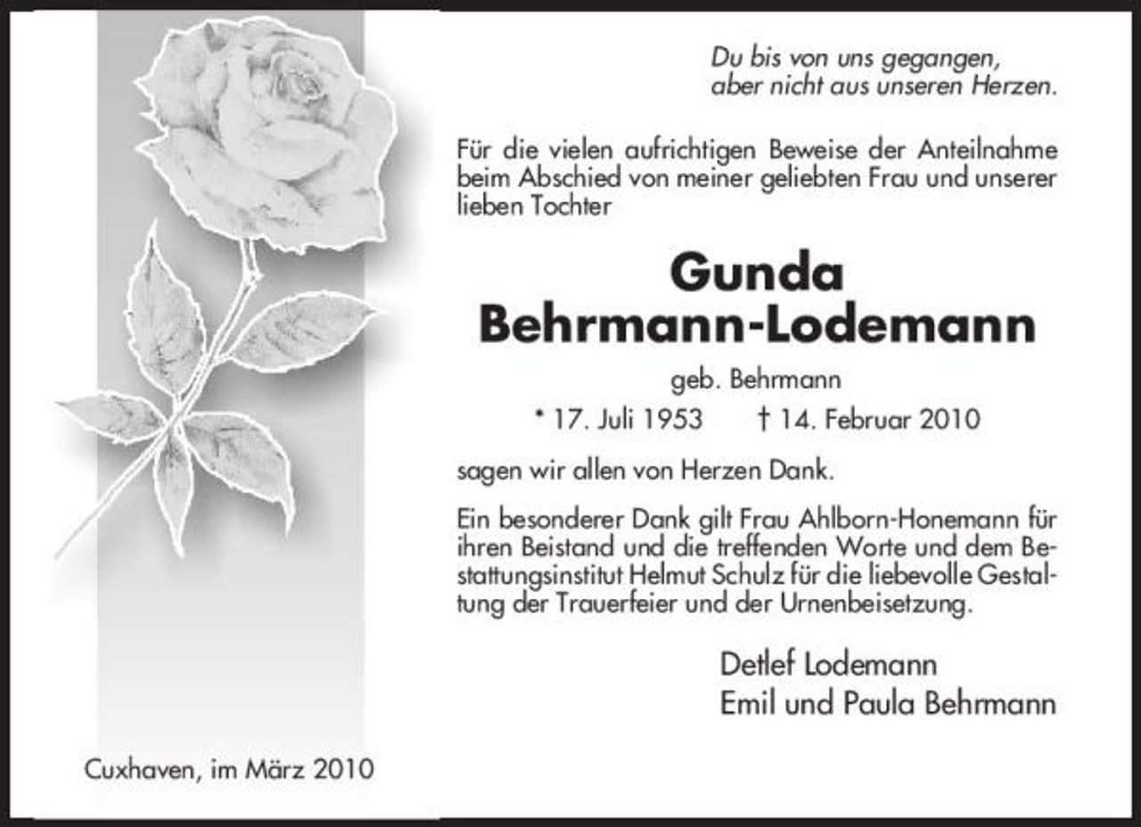 <p>Du bis von uns gegangen, aber nicht aus unseren Herzen. Für die vielen aufrichtigen Beweise der Anteilnahme beim Abschied von meiner geliebten Frau und unserer lieben Tochter</p><p>Gunda Behrmann-Lodemann<br />geb. Behrmann * 17. Juli 1953 † 14. Februar 2010 sagen wir allen von Herzen Dank. Ein besonderer Dank gilt Frau Ahlborn-Honemann für ihren Beistand und die treffenden Worte und dem Bestattungsinstitut Helmut Schulz für die liebevolle Gestaltung der Trauerfeier und der Urnenbeisetzung.</p><p>Detlef Lodemann Emil und Paula Behrmann<br />Cuxhaven, im März 2010</p>
