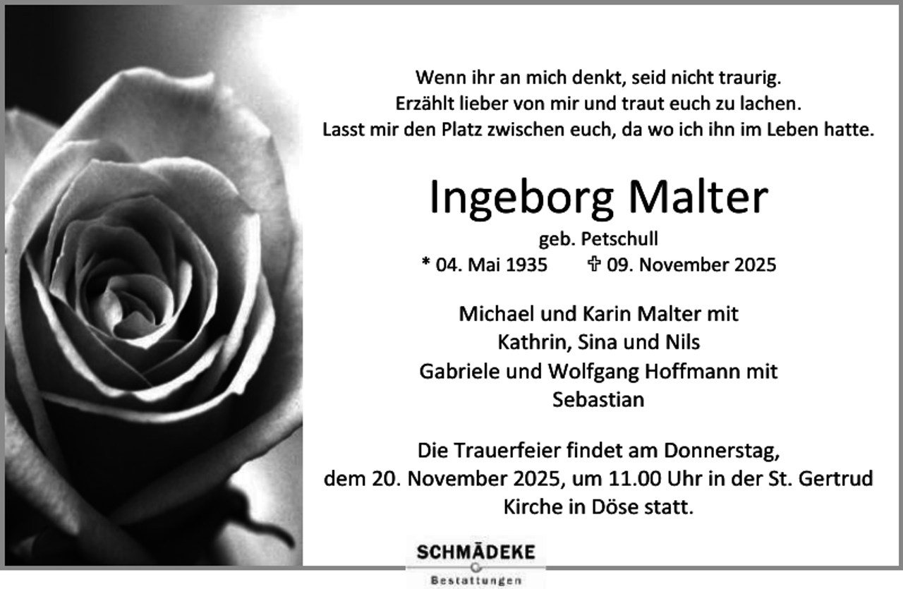 <p>Wenn ihr an mich denkt, seid nicht traurig.<br />Erzählt lieber von mir und traut euch zu lachen.<br />Lasst mir den Platz zwischen euch, da wo ich ihn im Leben hatte.</p><p>Ingeborg Malter</p><p>geb. Petschull<br />* 04. Mai 1935<br /> 09. November 2025</p><p>Michael und Karin Malter mit<br />Kathrin, Sina und Nils<br />Gabriele und Wolfgang Hoffmann mit<br />Sebastian<br />Die Trauerfeier findet am Donnerstag,<br />dem 20. November 2025, um 11.00 Uhr in der St. Gertrud<br />Kirche in Döse statt.</p>