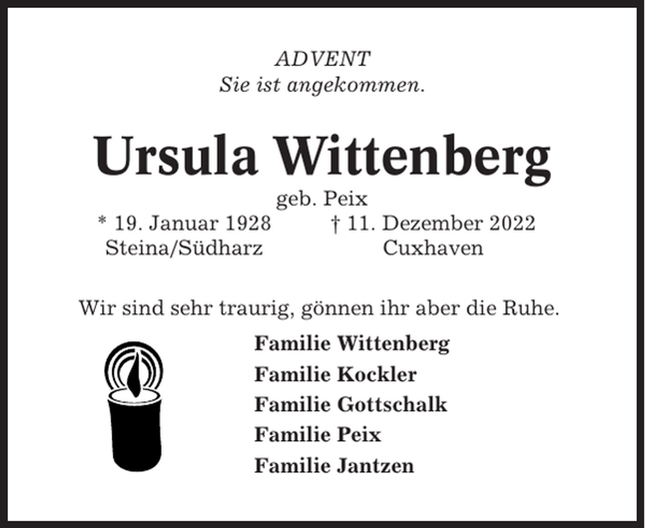 <p>ADVENT<br />Sie ist angekommen.</p><p>Ursula Wittenberg<br />* 19. Januar 1928<br />Steina/Südharz</p><p>geb. Peix<br />† 11. Dezember 2022<br />Cuxhaven</p><p>Wir sind sehr traurig, gönnen ihr aber die Ruhe.<br />Familie Wittenberg<br />Familie Kockler<br />Familie Gottschalk<br />Familie Peix<br />Familie Jantzen</p>
