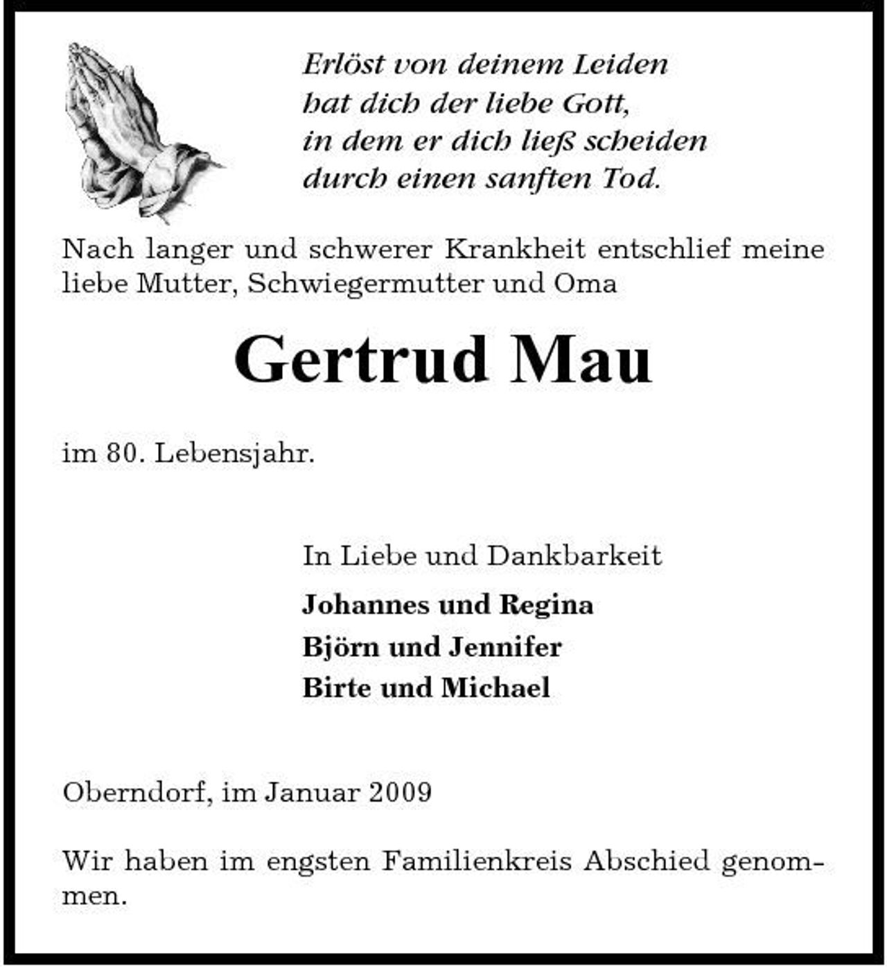 <p>Erlöst von deinem Leiden hat dich der liebe Gott, in dem er dich ließ scheiden durch einen sanften Tod.<br />Nach langer und schwerer Krankheit entschlief meine liebe Mutter, Schwiegermutter und Oma</p><p>Gertrud Mau<br />im 80. Lebensjahr. In Liebe und Dankbarkeit Johannes und Regina Björn und Jennifer Birte und Michael</p><p>Oberndorf, im Januar 2009 Wir haben im engsten Familienkreis Abschied genommen.</p>