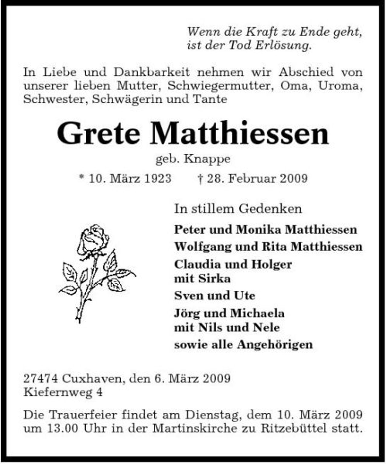 <p>Wenn die Kraft zu Ende geht, ist der Tod Erlösung. In Liebe und Dankbarkeit nehmen wir Abschied von unserer lieben Mutter, Schwiegermutter, Oma, Uroma, Schwester, Schwägerin und Tante</p><p>Grete Matthiessen<br />geb. Knappe * 10. März 1923 † 28. Februar 2009</p><p>In stillem Gedenken<br />Peter und Monika Matthiessen Wolfgang und Rita Matthiessen Claudia und Holger mit Sirka Sven und Ute Jörg und Michaela mit Nils und Nele sowie alle Angehörigen 27474 Cuxhaven, den 6. März 2009 Kiefernweg 4 Die Trauerfeier findet am Dienstag, dem 10. März 2009 um 13.00 Uhr in der Martinskirche zu Ritzebüttel statt.</p>