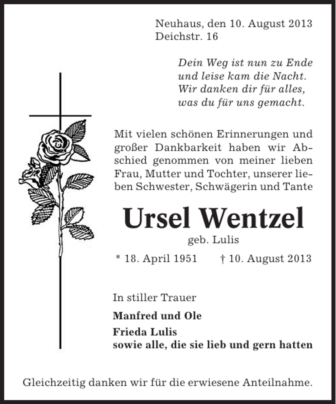<p>Neuhaus, den 10. August 2013<br />Deichstr. 16<br />Dein Weg ist nun zu Ende<br />und leise kam die Nacht.<br />Wir danken dir für alles,<br />was du für uns gemacht.<br />Mit vielen schönen Erinnerungen und<br />großer Dankbarkeit haben wir Abschied genommen von meiner lieben<br />Frau, Mutter und Tochter, unserer lieben Schwester, Schwägerin und Tante</p><p>Ursel Wentzel<br />geb. Lulis<br />* 18. April 1951</p><p>† 10. August 2013</p><p>In stiller Trauer<br />Manfred und Ole<br />Frieda Lulis<br />sowie alle, die sie lieb und gern hatten<br />Gleichzeitig danken wir für die erwiesene Anteilnahme.</p>
