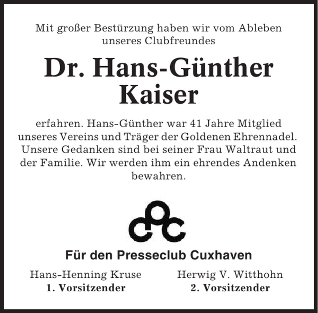 <p>Mit großer Bestürzung haben wir vom Ableben<br />unseres Clubfreundes</p><p>Dr. Hans-Günther<br />Kaiser<br />erfahren. Hans-Günther war 41 Jahre Mitglied<br />unseres Vereins und Träger der Goldenen Ehrennadel.<br />Unsere Gedanken sind bei seiner Frau Waltraut und<br />der Familie. Wir werden ihm ein ehrendes Andenken<br />bewahren.</p><p>Für den Presseclub Cuxhaven<br />Hans-Henning Kruse<br />1. Vorsitzender</p><p>Herwig V. Witthohn<br />2. Vorsitzender</p>