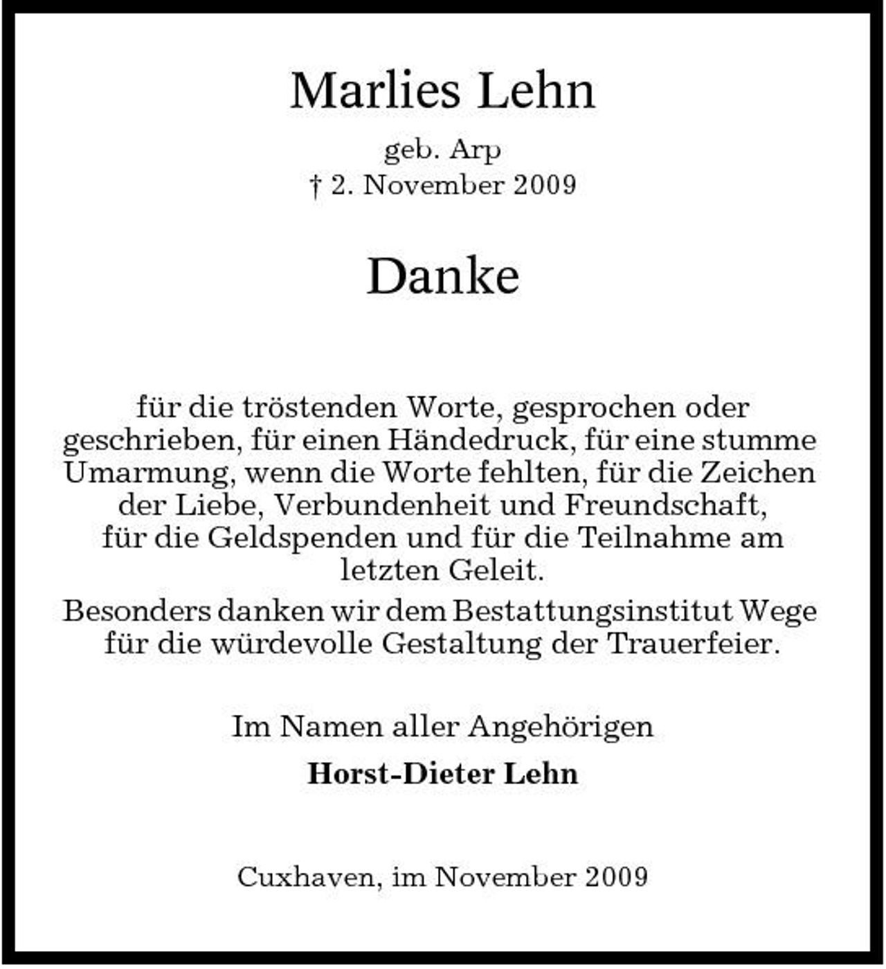 <p>Marlies Lehn<br />geb. Arp † 2. November 2009</p><p>Danke<br />für die tröstenden Worte, gesprochen oder geschrieben, für einen Händedruck, für eine stumme Umarmung, wenn die Worte fehlten, für die Zeichen der Liebe, Verbundenheit und Freundschaft, für die Geldspenden und für die Teilnahme am letzten Geleit. Besonders danken wir dem Bestattungsinstitut Wege für die würdevolle Gestaltung der Trauerfeier. Im Namen aller Angehörigen Horst-Dieter Lehn<br />Cuxhaven, im November 2009</p>