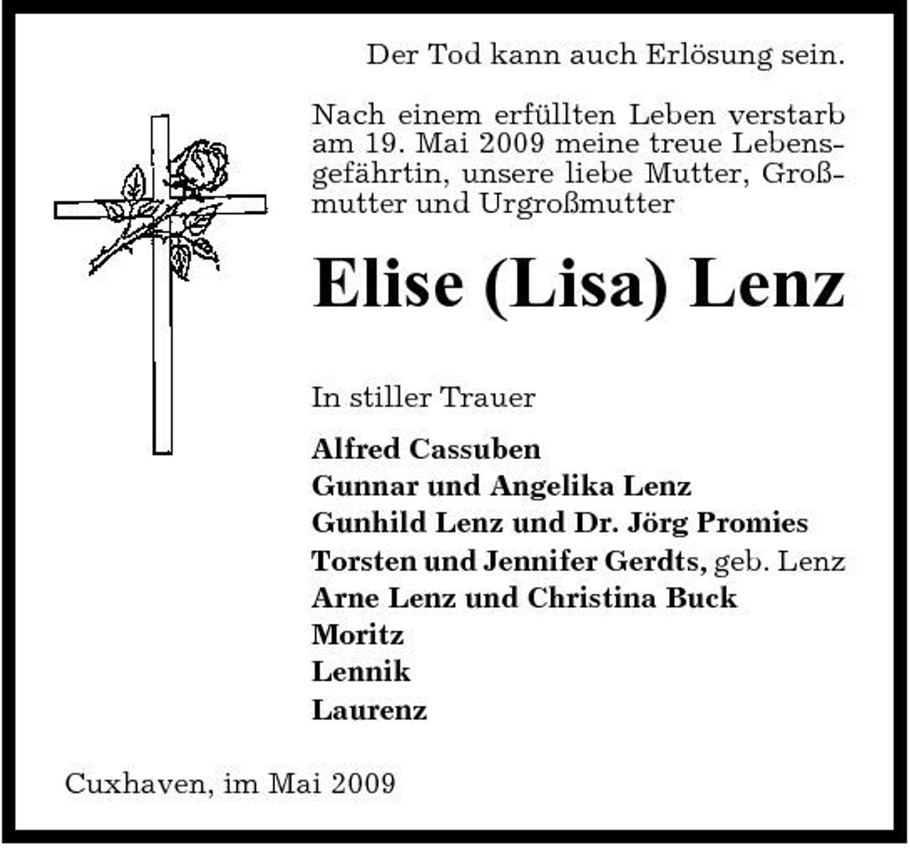 <p>Der Tod kann auch Erlösung sein. Nach einem erfüllten Leben verstarb am 19. Mai 2009 meine treue Lebensgefährtin, unsere liebe Mutter, Großmutter und Urgroßmutter</p><p>Elise (Lisa) Lenz<br />In stiller Trauer Alfred Cassuben Gunnar und Angelika Lenz Gunhild Lenz und Dr. Jörg Promies Torsten und Jennifer Gerdts, geb. Lenz Arne Lenz und Christina Buck Moritz Lennik Laurenz Cuxhaven, im Mai 2009</p>