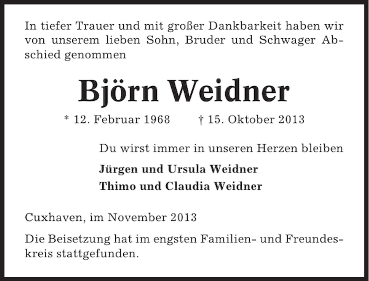 <p>In tiefer Trauer und mit großer Dankbarkeit haben wir<br />von unserem lieben Sohn, Bruder und Schwager Abschied genommen</p>
<p>Björn Weidner<br />* 12. Februar 1968</p>
<p>† 15. Oktober 2013</p>
<p>Du wirst immer in unseren Herzen bleiben<br />Jürgen und Ursula Weidner<br />Thimo und Claudia Weidner<br />Cuxhaven, im November 2013<br />Die Beisetzung hat im engsten Familien- und Freundeskreis stattgefunden.</p>