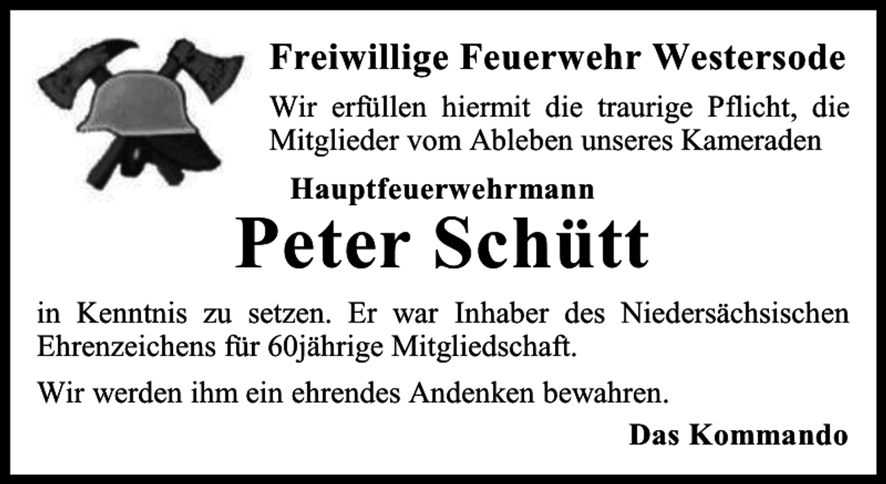 <p>Freiwillige Feuerwehr Westersode<br />Wir erfüllen hiermit die traurige Pflicht, die<br />Mitglieder vom Ableben unseres Kameraden<br />Hauptfeuerwehrmann</p><p>Peter Schütt<br />in Kenntnis zu setzen. Er war Inhaber des Niedersächsischen<br />Ehrenzeichens für 60jährige Mitgliedschaft.<br />Wir werden ihm ein ehrendes Andenken bewahren.<br />Das Kommando</p>