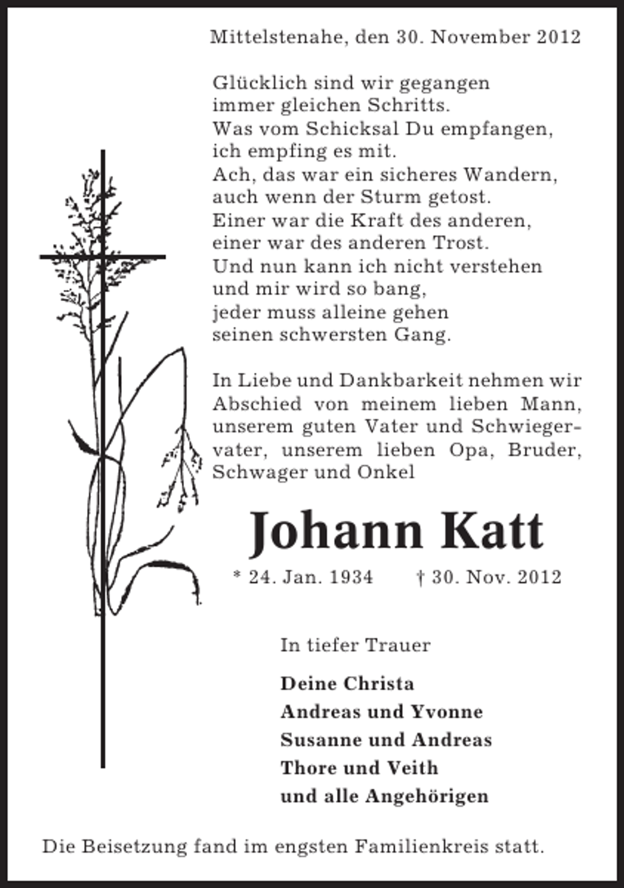 <p>Mittelstenahe, den 30. November 2012<br />Glücklich sind wir gegangen<br />immer gleichen Schritts.<br />Was vom Schicksal Du empfangen,<br />ich empfing es mit.<br />Ach, das war ein sicheres Wandern,<br />auch wenn der Sturm getost.<br />Einer war die Kraft des anderen,<br />einer war des anderen Trost.<br />Und nun kann ich nicht verstehen<br />und mir wird so bang,<br />jeder muss alleine gehen<br />seinen schwersten Gang.<br />In Liebe und Dankbarkeit nehmen wir<br />Abschied von meinem lieben Mann,<br />unserem guten Vater und Schwiegervater, unserem lieben Opa, Bruder,<br />Schwager und Onkel</p><p>Johann Katt<br />* 24. Jan. 1934</p><p>† 30. Nov. 2012</p><p>In tiefer Trauer<br />Deine Christa<br />Andreas und Yvonne<br />Susanne und Andreas<br />Thore und Veith<br />und alle Angehörigen<br />Die Beisetzung fand im engsten Familienkreis statt.</p>