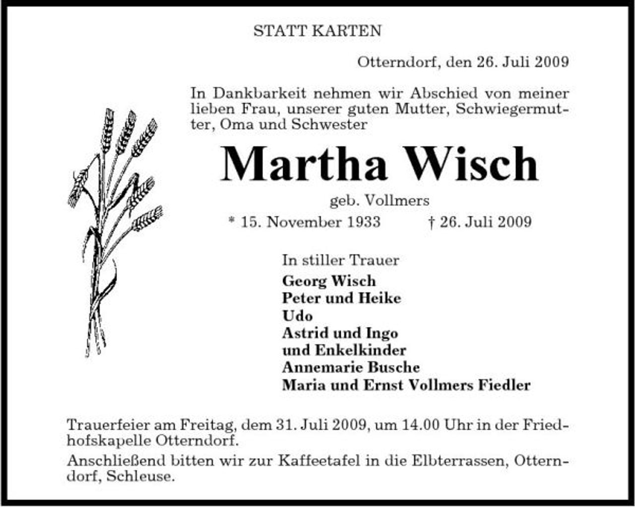 <p>STATT KARTEN Otterndorf, den 26. Juli 2009 In Dankbarkeit nehmen wir Abschied von meiner lieben Frau, unserer guten Mutter, Schwiegermutter, Oma und Schwester</p><p>Martha Wisch<br />geb. Vollmers * 15. November 1933 † 26. Juli 2009 In stiller Trauer Georg Wisch Peter und Heike Udo Astrid und Ingo und Enkelkinder Annemarie Busche Maria und Ernst Vollmers Fiedler Trauerfeier am Freitag, dem 31. Juli 2009, um 14.00 Uhr in der Friedhofskapelle Otterndorf. Anschließend bitten wir zur Kaffeetafel in die Elbterrassen, Otterndorf, Schleuse.</p>