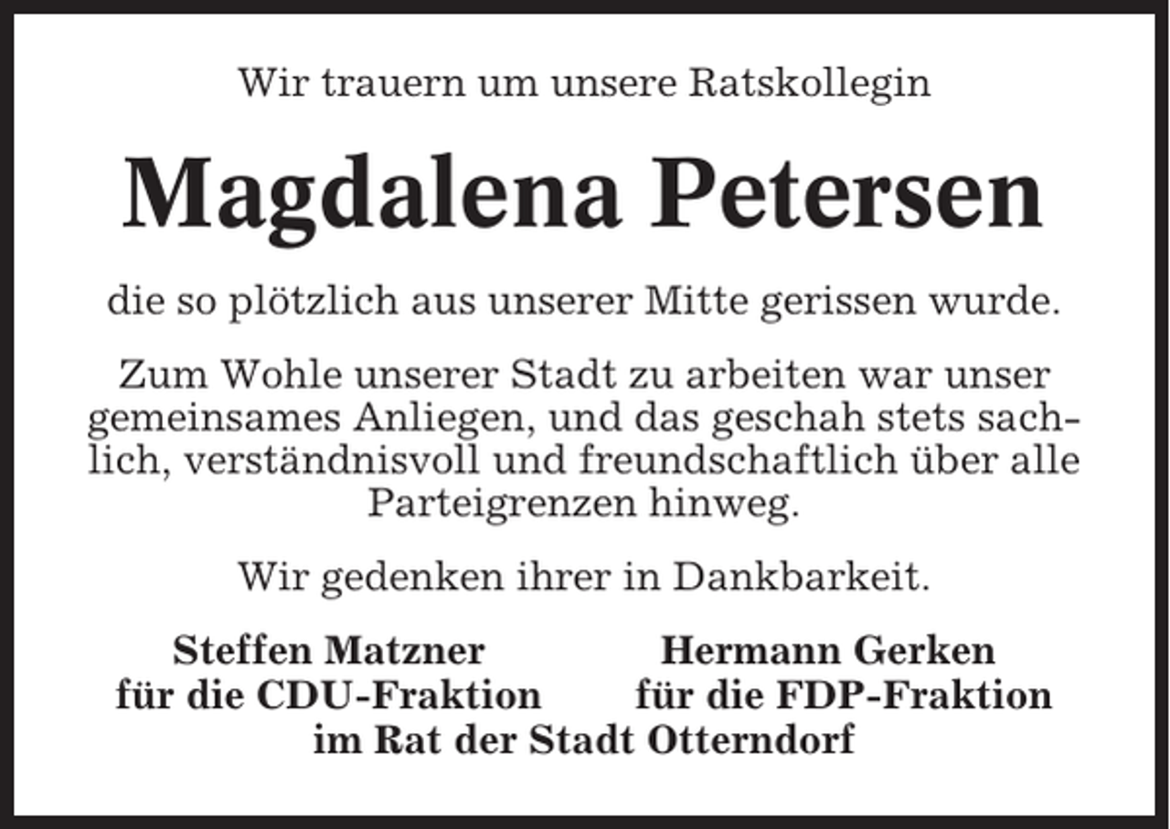 <p>Wir trauern um unsere Ratskollegin</p><p>Magdalena Petersen<br />die so plötzlich aus unserer Mitte gerissen wurde.<br />Zum Wohle unserer Stadt zu arbeiten war unser<br />gemeinsames Anliegen, und das geschah stets sachlich, verständnisvoll und freundschaftlich über alle<br />Parteigrenzen hinweg.<br />Wir gedenken ihrer in Dankbarkeit.<br />Steffen Matzner<br />Hermann Gerken<br />für die CDU-Fraktion<br />für die FDP-Fraktion<br />im Rat der Stadt Otterndorf</p>