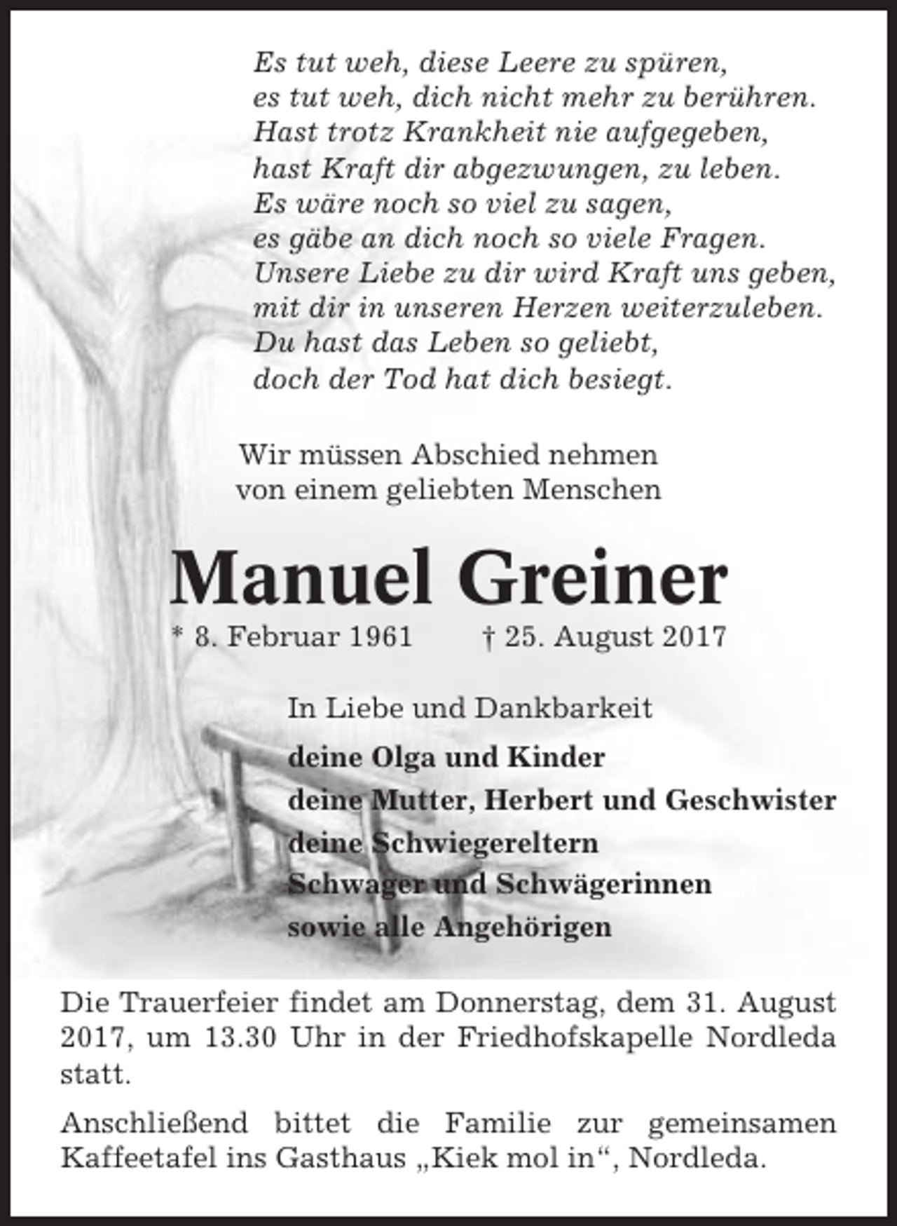 <p>Es tut weh, diese Leere zu spüren,<br />es tut weh, dich nicht mehr zu berühren.<br />Hast trotz Krankheit nie aufgegeben,<br />hast Kraft dir abgezwungen, zu leben.<br />Es wäre noch so viel zu sagen,<br />es gäbe an dich noch so viele Fragen.<br />Unsere Liebe zu dir wird Kraft uns geben,<br />mit dir in unseren Herzen weiterzuleben.<br />Du hast das Leben so geliebt,<br />doch der Tod hat dich besiegt.<br />Wir müssen Abschied nehmen<br />von einem geliebten Menschen</p><p>Manuel Greiner<br />* 8. Februar 1961</p><p>† 25. August 2017</p><p>In Liebe und Dankbarkeit<br />deine Olga und Kinder<br />deine Mutter, Herbert und Geschwister<br />deine Schwiegereltern<br />Schwager und Schwägerinnen<br />sowie alle Angehörigen<br />Die Trauerfeier findet am Donnerstag, dem 31. August<br />2017, um 13.30 Uhr in der Friedhofskapelle Nordleda<br />statt.<br />Anschließend bittet die Familie zur gemeinsamen<br />Kaffeetafel ins Gasthaus „Kiek mol in“, Nordleda.</p>