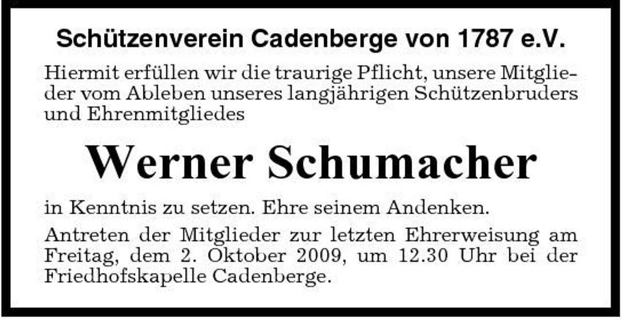 <p>Schützenverein Cadenberge von 1787 e.V.<br />Hiermit erfüllen wir die traurige Pflicht, unsere Mitglieder vom Ableben unseres langjährigen Schützenbruders und Ehrenmitgliedes</p><p>Werner Schumacher<br />in Kenntnis zu setzen. Ehre seinem Andenken. Antreten der Mitglieder zur letzten Ehrerweisung am Freitag, dem 2. Oktober 2009, um 12.30 Uhr bei der Friedhofskapelle Cadenberge.</p>
