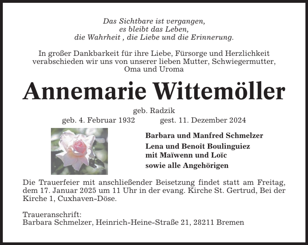 <p>Das Sichtbare ist vergangen,<br />es bleibt das Leben,<br />die Wahrheit , die Liebe und die Erinnerung.<br />In großer Dankbarkeit für ihre Liebe, Fürsorge und Herzlichkeit<br />verabschieden wir uns von unserer lieben Mutter, Schwiegermutter,<br />Oma und Uroma</p><p>Annemarie Wittemöller<br />geb. Radzik<br />geb. 4. Februar 1932<br />gest. 11. Dezember 2024<br />Barbara und Manfred Schmelzer<br />Lena und Benoît Boulinguiez<br />mit Maïwenn und Loïc<br />sowie alle Angehörigen<br />Die Trauerfeier mit anschließender Beisetzung findet statt am Freitag,<br />dem 17. Januar 2025 um 11 Uhr in der evang. Kirche St. Gertrud, Bei der<br />Kirche 1, Cuxhaven-Döse.<br />Traueranschrift:<br />Barbara Schmelzer, Heinrich-Heine-Straße 21, 28211 Bremen</p>