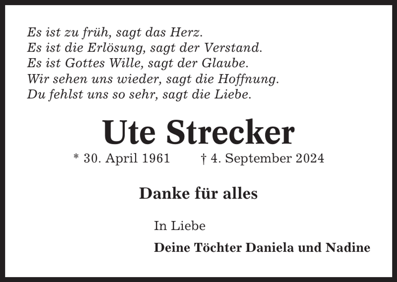 <p>Es ist zu früh, sagt das Herz.<br />Es ist die Erlösung, sagt der Verstand.<br />Es ist Gottes Wille, sagt der Glaube.<br />Wir sehen uns wieder, sagt die Hoffnung.<br />Du fehlst uns so sehr, sagt die Liebe.</p><p>Ute Strecker<br />* 30. April 1961</p><p>† 4. September 2024</p><p>Danke für alles<br />In Liebe<br />Deine Töchter Daniela und Nadine</p>