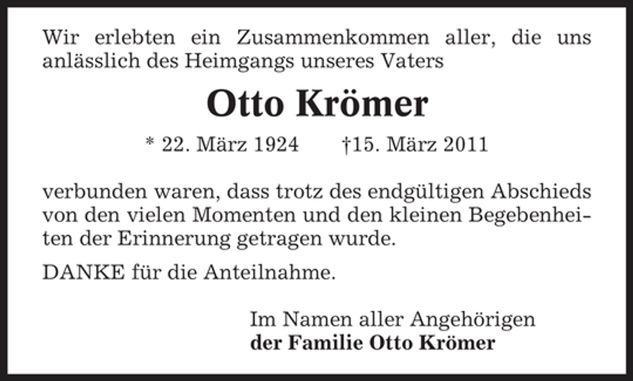 <p>Wir erlebten ein Zusammenkommen aller, die uns anlässlich des Heimgangs unseres Vaters</p><p>Otto Krömer<br />* 22. März 1924 †15. März 2011 verbunden waren, dass trotz des endgültigen Abschieds von den vielen Momenten und den kleinen Begebenheiten der Erinnerung getragen wurde. DANKE für die Anteilnahme. Im Namen aller Angehörigen der Familie Otto Krömer</p>