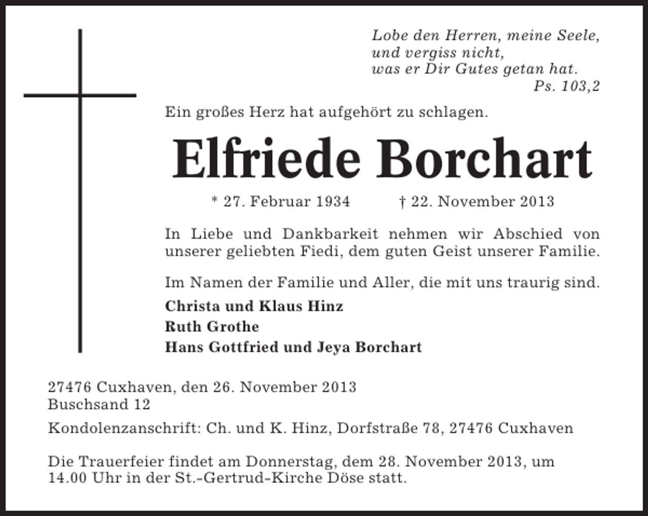 <p>Lobe den Herren, meine Seele,<br />und vergiss nicht,<br />was er Dir Gutes getan hat.<br />Ps. 103,2<br />Ein großes Herz hat aufgehört zu schlagen.</p><p>Elfriede Borchart<br />* 27. Februar 1934</p><p>† 22. November 2013</p><p>In Liebe und Dankbarkeit nehmen wir Abschied von<br />unserer geliebten Fiedi, dem guten Geist unserer Familie.<br />Im Namen der Familie und Aller, die mit uns traurig sind.<br />Christa und Klaus Hinz<br />Ruth Grothe<br />Hans Gottfried und Jeya Borchart<br />27476 Cuxhaven, den 26. November 2013<br />Buschsand 12<br />Kondolenzanschrift: Ch. und K. Hinz, Dorfstraße 78, 27476 Cuxhaven<br />Die Trauerfeier findet am Donnerstag, dem 28. November 2013, um<br />14.00 Uhr in der St.-Gertrud-Kirche Döse statt.</p>