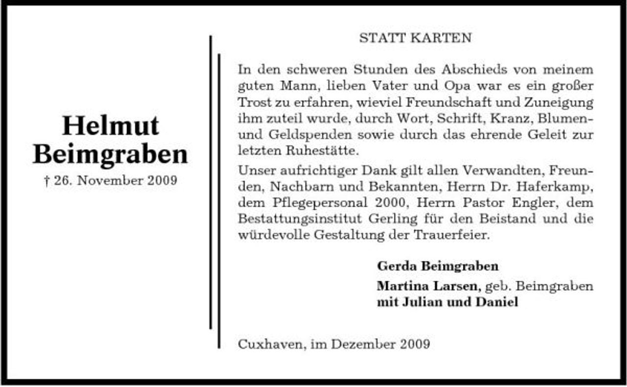 <p>STATT KARTEN In den schweren Stunden des Abschieds von meinem guten Mann, lieben Vater und Opa war es ein großer Trost zu erfahren, wieviel Freundschaft und Zuneigung ihm zuteil wurde, durch Wort, Schrift, Kranz, Blumenund Geldspenden sowie durch das ehrende Geleit zur letzten Ruhestätte. Unser aufrichtiger Dank gilt allen Verwandten, Freunden, Nachbarn und Bekannten, Herrn Dr. Haferkamp, dem Pflegepersonal 2000, Herrn Pastor Engler, dem Bestattungsinstitut Gerling für den Beistand und die würdevolle Gestaltung der Trauerfeier. Gerda Beimgraben Martina Larsen, geb. Beimgraben mit Julian und Daniel Cuxhaven, im Dezember 2009</p><p>Helmut Beimgraben<br />† 26. November 2009</p>
